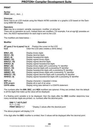 PROTON+ Compiler Development Suite
299
 Crownhill Associates Limited 2004 - All Rights Reserved Revision 1.2 2004-10-18
PRINT
Syntax
PRINT Item { , Item... }
Overview
Send Text to an LCD module using the Hitachi 44780 controller or a graphic LCD based on the Sam-
sung S6B0108 chipset.
Operators
Item may be a constant, variable, expression, modifier, or string list.
There are no operators as such, instead there are modifiers. For example, if an at sign'@' precedes an
Item, the ASCII representation for each digit is sent to the LCD.
The modifiers are listed below: -
Modifier Operation
AT ypos (1 to n),xpos(1 to n) Position the cursor on the LCD
CLS Clear the LCD (also creates a 30ms delay)
BIN{1..32} Display binary digits
DEC{1..10} Display decimal digits
HEX{1..8} Display hexadecimal digits
SBIN{1..32} Display signed binary digits
SDEC{1..10} Display signed decimal digits
SHEX{1..8} Display signed hexadecimal digits
IBIN{1..32} Display binary digits with a preceding '%' identifier
IDEC{1..10} Display decimal digits with a preceding '#' identifier
IHEX{1..8} Display hexadecimal digits with a preceding '$' identifier
ISBIN{1..32} Display signed binary digits with a preceding '%' identifier
ISDEC{1..10} Display signed decimal digits with a preceding '#' identifier
ISHEX{1..8} Display signed hexadecimal digits with a preceding '$' identifier
REP cn Display character c repeated n times
STR arrayn Display all or part of an array
CSTR cdata Display string data defined in a CDATA statement.
The numbers after the BIN, DEC, and HEX modifiers are optional. If they are omitted, then the default
is all the digits that make up the value will be displayed.
If a floating point variable is to be displayed, then the digits after the DEC modifier determine how
many remainder digits are printed. i.e. numbers after the decimal point.
DIM FLT AS FLOAT
FLT = 3.145
PRINT DEC2 FLT ' Display 2 values after the decimal point
The above program will display 3.14
If the digit after the DEC modifier is omitted, then 3 values will be displayed after the decimal point.
 