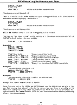 PROTON+ Compiler Development Suite
300
 Crownhill Associates Limited 2004 - All Rights Reserved Revision 1.2 2004-10-18
DIM FLT AS FLOAT
FLT = 3.1456
PRINT DEC FLT ' Display 3 values after the decimal point
The above program will display 3.145
There is no need to use the SDEC modifier for signed floating point values, as the compiler's DEC
modifier will automatically display a minus result: -
DIM FLT AS FLOAT
FLT = -3.1456
PRINT DEC FLT ' Display 3 values after the decimal point
The above program will display -3.145
HEX or BIN modifiers cannot be used with floating point values or variables.
The Xpos and Ypos values in the AT modifier both start at 1. For example, to place the text "HELLO
WORLD" on line 1, position 1, the code would be: -
PRINT AT 1 , 1 , "HELLO WORLD"
Example 1
DIM VAR1 AS BYTE
DIM WRD AS WORD
DIM DWD AS DWORD
PRINT "Hello World" ' Display the text "Hello World"
PRINT "VAR1= " , DEC VAR1 ' Display the decimal value of VAR1
PRINT "VAR1= " , HEX VAR1 ' Display the hexadecimal value of VAR1
PRINT "VAR1= " , BIN VAR1 ' Display the binary value of VAR1
PRINT "VAR1= " , @VAR1 ' Display the decimal value of VAR1
PRINT "DWD= " , HEX6 DWD ' Display 6 hex characters of a DWORD type variable
Example 2
' Display a negative value on the LCD.
SYMBOL NEGATIVE = -200
PRINT AT 1 , 1 , SDEC NEGATIVE
Example 3
' Display a negative value on the LCD with a preceding identifier.
PRINT AT 1 , 1 , ISHEX -$1234
Example 3 will produce the text "$-1234" on the LCD.
Some PICmicros such as the 16F87x, and 18FXXX range have the ability to read and write to their
own flash memory. And although writing to this memory too many times is unhealthy for the
PICmicrotm
, reading this memory is both fast, and harmless. Which offers a unique form of data stor-
age and retrieval, the CDATA command proves this, as it uses the mechanism of reading and storing
in the PICmicro's flash memory.
 