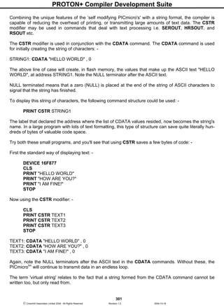 PROTON+ Compiler Development Suite
301
 Crownhill Associates Limited 2004 - All Rights Reserved Revision 1.2 2004-10-18
Combining the unique features of the ‘self modifying PICmicro's' with a string format, the compiler is
capable of reducing the overhead of printing, or transmitting large amounts of text data. The CSTR
modifier may be used in commands that deal with text processing i.e. SEROUT, HRSOUT, and
RSOUT etc.
The CSTR modifier is used in conjunction with the CDATA command. The CDATA command is used
for initially creating the string of characters: -
STRING1: CDATA "HELLO WORLD" , 0
The above line of case will create, in flash memory, the values that make up the ASCII text "HELLO
WORLD", at address STRING1. Note the NULL terminator after the ASCII text.
NULL terminated means that a zero (NULL) is placed at the end of the string of ASCII characters to
signal that the string has finished.
To display this string of characters, the following command structure could be used: -
PRINT CSTR STRING1
The label that declared the address where the list of CDATA values resided, now becomes the string's
name. In a large program with lots of text formatting, this type of structure can save quite literally hun-
dreds of bytes of valuable code space.
Try both these small programs, and you'll see that using CSTR saves a few bytes of code: -
First the standard way of displaying text: -
DEVICE 16F877
CLS
PRINT "HELLO WORLD"
PRINT "HOW ARE YOU?"
PRINT "I AM FINE!"
STOP
Now using the CSTR modifier: -
CLS
PRINT CSTR TEXT1
PRINT CSTR TEXT2
PRINT CSTR TEXT3
STOP
TEXT1: CDATA "HELLO WORLD" , 0
TEXT2: CDATA "HOW ARE YOU?" , 0
TEXT3: CDATA "I AM FINE!" , 0
Again, note the NULL terminators after the ASCII text in the CDATA commands. Without these, the
PICmicrotm
will continue to transmit data in an endless loop.
The term 'virtual string' relates to the fact that a string formed from the CDATA command cannot be
written too, but only read from.
 