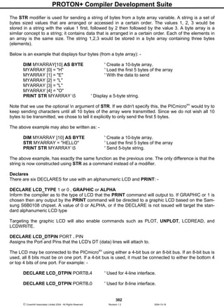 PROTON+ Compiler Development Suite
302
 Crownhill Associates Limited 2004 - All Rights Reserved Revision 1.2 2004-10-18
The STR modifier is used for sending a string of bytes from a byte array variable. A string is a set of
bytes sized values that are arranged or accessed in a certain order. The values 1, 2, 3 would be
stored in a string with the value 1 first, followed by 2 then followed by the value 3. A byte array is a
similar concept to a string; it contains data that is arranged in a certain order. Each of the elements in
an array is the same size. The string 1,2,3 would be stored in a byte array containing three bytes
(elements).
Below is an example that displays four bytes (from a byte array): -
DIM MYARRAY[10] AS BYTE ' Create a 10-byte array.
MYARRAY [0] = "H" ' Load the first 5 bytes of the array
MYARRAY [1] = "E" ' With the data to send
MYARRAY [2] = "L"
MYARRAY [3] = "L"
MYARRAY [4] = "O"
PRINT STR MYARRAY 5 ' Display a 5-byte string.
Note that we use the optional n argument of STR. If we didn't specify this, the PICmicrotm
would try to
keep sending characters until all 10 bytes of the array were transmitted. Since we do not wish all 10
bytes to be transmitted, we chose to tell it explicitly to only send the first 5 bytes.
The above example may also be written as: -
DIM MYARRAY [10] AS BYTE ' Create a 10-byte array.
STR MYARRAY = "HELLO" ' Load the first 5 bytes of the array
PRINT STR MYARRAY 5 ' Send 5-byte string.
The above example, has exactly the same function as the previous one. The only difference is that the
string is now constructed using STR as a command instead of a modifier.
Declares
There are six DECLARES for use with an alphanumeric LCD and PRINT: -
DECLARE LCD_TYPE 1 or 0 , GRAPHIC or ALPHA
Inform the compiler as to the type of LCD that the PRINT command will output to. If GRAPHIC or 1 is
chosen then any output by the PRINT command will be directed to a graphic LCD based on the Sam-
sung S6B0108 chipset. A value of 0 or ALPHA, or if the DECLARE is not issued will target the stan-
dard alphanumeric LCD type
Targeting the graphic LCD will also enable commands such as PLOT, UNPLOT, LCDREAD, and
LCDWRITE.
DECLARE LCD_DTPIN PORT . PIN
Assigns the Port and Pins that the LCD's DT (data) lines will attach to.
The LCD may be connected to the PICmicrotm
using either a 4-bit bus or an 8-bit bus. If an 8-bit bus is
used, all 8 bits must be on one port. If a 4-bit bus is used, it must be connected to either the bottom 4
or top 4 bits of one port. For example: -
DECLARE LCD_DTPIN PORTB.4 ' Used for 4-line interface.
DECLARE LCD_DTPIN PORTB.0 ' Used for 8-line interface.
 