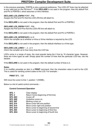 PROTON+ Compiler Development Suite
303
 Crownhill Associates Limited 2004 - All Rights Reserved Revision 1.2 2004-10-18
In the previous examples, PORTB is only a personal preference. The LCD's DT lines may be attached
to any valid port on the PICmicrotm
. If the DECLARE is not used in the program, then the default Port
and Pin is PORTB.4, which assumes a 4-line interface.
DECLARE LCD_ENPIN PORT . PIN
Assigns the Port and Pin that the LCD's EN line will attach to.
If the DECLARE is not used in the program, then the default Port and Pin is PORTB.2.
DECLARE LCD_RSPIN PORT . PIN
Assigns the Port and Pins that the LCD's RS line will attach to.
If the DECLARE is not used in the program, then the default Port and Pin is PORTB.3.
DECLARE LCD_INTERFACE 4 or 8
Inform the compiler as to whether a 4-line or 8-line interface is required by the LCD.
If the DECLARE is not used in the program, then the default interface is a 4-line type.
DECLARE LCD_LINES 1 , 2 , or 4
Inform the compiler as to how many lines the LCD has.
LCD's come in a range of sizes, the most popular being the 2 line by 16 character types. However,
there are 4-line types as well. Simply place the number of lines that the particular LCD has, into the
declare.
If the DECLARE is not used in the program, then the default number of lines is 2.
Notes
If no modifier precedes an item in a PRINT command, then the characters value is sent to the LCD.
This is useful for sending control codes to the LCD. For example: -
PRINT $FE , 128
Will move the cursor to line 1, position 1 (HOME).
Below is a list of useful control commands: -
Control Command Operation
$FE, 1 Clear display
$FE, 2 Return home (beginning of first line)
$FE, $0C Cursor off
$FE, $0E Underline cursor on
$FE, $0F Blinking cursor on
$FE, $10 Move cursor left one position
$FE, $14 Move cursor right one position
$FE, $C0 Move cursor to beginning of second line
$FE, $94 Move cursor to beginning of third line
$FE, $D4 Move cursor to beginning of fourth line
 