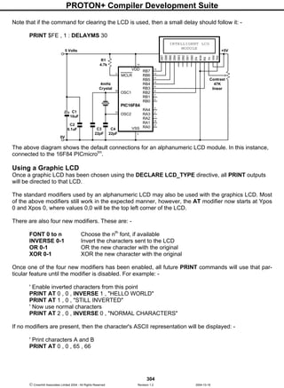 PROTON+ Compiler Development Suite
304
 Crownhill Associates Limited 2004 - All Rights Reserved Revision 1.2 2004-10-18
Note that if the command for clearing the LCD is used, then a small delay should follow it: -
PRINT $FE , 1 : DELAYMS 30
The above diagram shows the default connections for an alphanumeric LCD module. In this instance,
connected to the 16F84 PICmicrotm
.
Using a Graphic LCD
Once a graphic LCD has been chosen using the DECLARE LCD_TYPE directive, all PRINT outputs
will be directed to that LCD.
The standard modifiers used by an alphanumeric LCD may also be used with the graphics LCD. Most
of the above modifiers still work in the expected manner, however, the AT modifier now starts at Ypos
0 and Xpos 0, where values 0,0 will be the top left corner of the LCD.
There are also four new modifiers. These are: -
FONT 0 to n Choose the nth
font, if available
INVERSE 0-1 Invert the characters sent to the LCD
OR 0-1 OR the new character with the original
XOR 0-1 XOR the new character with the original
Once one of the four new modifiers has been enabled, all future PRINT commands will use that par-
ticular feature until the modifier is disabled. For example: -
' Enable inverted characters from this point
PRINT AT 0 , 0 , INVERSE 1 , "HELLO WORLD"
PRINT AT 1 , 0 , "STILL INVERTED"
' Now use normal characters
PRINT AT 2 , 0 , INVERSE 0 , "NORMAL CHARACTERS"
If no modifiers are present, then the character's ASCII representation will be displayed: -
' Print characters A and B
PRINT AT 0 , 0 , 65 , 66
RB7VDD
RB6
RB5
RB4
RB3
RB2
RB1
RB0
13
RA4
RA3
RA2
RA1
RA0
MCLR
OSC1
OSC2
VSS
14
PIC16F84
C4
22pF
C1
10uF
C2
0.1uF
R1
4.7k
5 Volts
C3
22pF
4mHz
Crystal
12
11
10
9
8
7
6
3
2
1
18
17
5
4
16
15
0V
INTELLIGENT LCD
MODULE
DB7
DB6
DB5
DB4
DB3
DB2
DB1
DB0
EN
R/W
RS
Vo
Vdd
Vss
Contrast
47K
linear
+5V
 