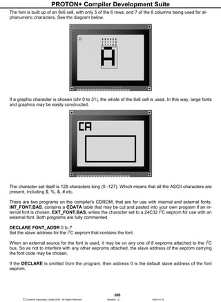 PROTON+ Compiler Development Suite
306
 Crownhill Associates Limited 2004 - All Rights Reserved Revision 1.2 2004-10-18
The font is built up of an 8x6 cell, with only 5 of the 6 rows, and 7 of the 8 columns being used for al-
phanumeric characters. See the diagram below.
If a graphic character is chosen (chr 0 to 31), the whole of the 8x6 cell is used. In this way, large fonts
and graphics may be easily constructed.
The character set itself is 128 characters long (0 -127). Which means that all the ASCII characters are
present, including $, %, &, # etc.
There are two programs on the compiler's CDROM, that are for use with internal and external fonts.
INT_FONT.BAS, contains a CDATA table that may be cut and pasted into your own program if an in-
ternal font is chosen. EXT_FONT.BAS, writes the character set to a 24C32 I2
C eeprom for use with an
external font. Both programs are fully commented.
DECLARE FONT_ADDR 0 to 7
Set the slave address for the I2
C eeprom that contains the font.
When an external source for the font is used, it may be on any one of 8 eeproms attached to the I2
C
bus. So as not to interfere with any other eeproms attached, the slave address of the eeprom carrying
the font code may be chosen.
If the DECLARE is omitted from the program, then address 0 is the default slave address of the font
eeprom.
$
7
E
$
0
0
$
1
1
$
1
1
$
1
1
$
7
E
 
