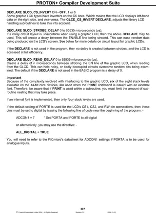 PROTON+ Compiler Development Suite
307
 Crownhill Associates Limited 2004 - All Rights Reserved Revision 1.2 2004-10-18
DECLARE GLCD_CS_INVERT ON - OFF, 1 or 0
Some graphic LCD types have inverters on the CS lines. Which means that the LCD displays left-hand
data on the right side, and vice-versa. The GLCD_CS_INVERT DECLARE, adjusts the library LCD
handling subroutines to take this into account.
DECLARE GLCD_STROBE_DELAY 0 to 65535 microseconds (us).
If a noisy circuit layout is unavoidable when using a graphic LCD, then the above DECLARE may be
used. This will create a delay between the ENABLE line being strobed. This can ease random data
being produced on the LCD's screen. See below for more details on circuit layout for graphic LCDs.
If the DECLARE is not used in the program, then no delay is created between strobes, and the LCD is
accessed at full efficiency.
DECLARE GLCD_READ_DELAY 0 to 65535 microseconds (us).
Create a delay of n microseconds between strobing the EN line of the graphic LCD, when reading
from the GLCD. This can help noisy, or badly decoupled circuits overcome random bits being exam-
ined. The default if the DECLARE is not used in the BASIC program is a delay of 0.
Important
Because of the complexity involved with interfacing to the graphic LCD, six of the eight stack levels
available on the 14-bit core devices, are used when the PRINT command is issued with an external
font. Therefore, be aware that if PRINT is used within a subroutine, you must limit the amount of sub-
routine nesting that may take place.
If an internal font is implemented, then only four stack levels are used.
If the default setting of PORTE is used for the LCD's CS1, CS2, and RW pin connections, then these
pins must be set to digital by issuing the following line of code near the beginning of the program: -
ADCON1 = 7 ' Set PORTA and PORTE to all digital
or alternatively, you may use the directive: -
ALL_DIGITAL = TRUE
You will need to refer to the PICmicro's datasheet for ADCON1 settings if PORTA is to be used for
analogue inputs.
 