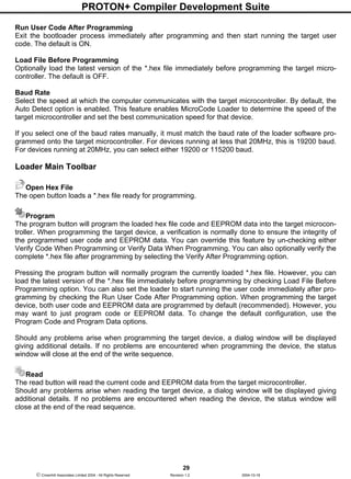 PROTON+ Compiler Development Suite
29
 Crownhill Associates Limited 2004 - All Rights Reserved Revision 1.2 2004-10-18
Run User Code After Programming
Exit the bootloader process immediately after programming and then start running the target user
code. The default is ON.
Load File Before Programming
Optionally load the latest version of the *.hex file immediately before programming the target micro-
controller. The default is OFF.
Baud Rate
Select the speed at which the computer communicates with the target microcontroller. By default, the
Auto Detect option is enabled. This feature enables MicroCode Loader to determine the speed of the
target microcontroller and set the best communication speed for that device.
If you select one of the baud rates manually, it must match the baud rate of the loader software pro-
grammed onto the target microcontroller. For devices running at less that 20MHz, this is 19200 baud.
For devices running at 20MHz, you can select either 19200 or 115200 baud.
Loader Main Toolbar
Open Hex File
The open button loads a *.hex file ready for programming.
Program
The program button will program the loaded hex file code and EEPROM data into the target microcon-
troller. When programming the target device, a verification is normally done to ensure the integrity of
the programmed user code and EEPROM data. You can override this feature by un-checking either
Verify Code When Programming or Verify Data When Programming. You can also optionally verify the
complete *.hex file after programming by selecting the Verify After Programming option.
Pressing the program button will normally program the currently loaded *.hex file. However, you can
load the latest version of the *.hex file immediately before programming by checking Load File Before
Programming option. You can also set the loader to start running the user code immediately after pro-
gramming by checking the Run User Code After Programming option. When programming the target
device, both user code and EEPROM data are programmed by default (recommended). However, you
may want to just program code or EEPROM data. To change the default configuration, use the
Program Code and Program Data options.
Should any problems arise when programming the target device, a dialog window will be displayed
giving additional details. If no problems are encountered when programming the device, the status
window will close at the end of the write sequence.
Read
The read button will read the current code and EEPROM data from the target microcontroller.
Should any problems arise when reading the target device, a dialog window will be displayed giving
additional details. If no problems are encountered when reading the device, the status window will
close at the end of the read sequence.
 
