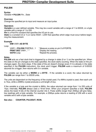 PROTON+ Compiler Development Suite
310
 Crownhill Associates Limited 2004 - All Rights Reserved Revision 1.2 2004-10-18
PULSIN
Syntax
Variable = PULSIN Pin , State
Overview
Change the specified pin to input and measure an input pulse.
Operators
Variable is a user defined variable. This may be a word variable with a range of 1 to 65535, or a byte
variable with a range of 1 to 255.
Pin is a Port.Pin constant that specifies the I/O pin to use.
State is a constant (0 or 1) or name HIGH - LOW that specifies which edge must occur before begin-
ning the measurement.
Example
DIM VAR1 AS BYTE
Loop:
VAR1 = PULSIN PORTB.0 , 1 ' Measure a pulse on pin 0 of PORTB.
PRINT DEC VAR1 , " " ' Display the reading
GOTO Loop ' Repeat the process.
Notes
PULSIN acts as a fast clock that is triggered by a change in state (0 or 1) on the specified pin. When
the state on the pin changes to the state specified, the clock starts counting. When the state on the pin
changes again, the clock stops. If the state of the pin doesn't change (even if it is already in the state
specified in the PULSIN instruction), the clock won't trigger. PULSIN waits a maximum of 0.65535
seconds for a trigger, then returns with 0 in variable.
The variable can be either a WORD or a BYTE . If the variable is a word, the value returned by
PULSIN can range from 1 to 65535 units.
The units are dependant on the frequency of the crystal used. If a 4MHz crystal is used, then each unit
is 10us, while a 20MHz crystal produces a unit length of 2us.
If the variable is a byte and the crystal is 4MHz, the value returned can range from 1 to 255 units of
10µs. Internally, PULSIN always uses a 16-bit timer. When your program specifies a byte, PULSIN
stores the lower 8 bits of the internal counter into it. Pulse widths longer than 2550µs will give false,
low readings with a byte variable. For example, a 2560µs pulse returns a reading of 256 with a word
variable and 0 with a byte variable.
See also : COUNTER, PULSOUT, RCIN.
 