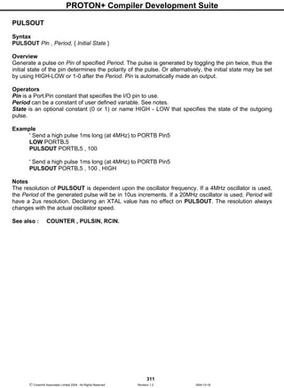 PROTON+ Compiler Development Suite
311
 Crownhill Associates Limited 2004 - All Rights Reserved Revision 1.2 2004-10-18
PULSOUT
Syntax
PULSOUT Pin , Period, { Initial State }
Overview
Generate a pulse on Pin of specified Period. The pulse is generated by toggling the pin twice, thus the
initial state of the pin determines the polarity of the pulse. Or alternatively, the initial state may be set
by using HIGH-LOW or 1-0 after the Period. Pin is automatically made an output.
Operators
Pin is a Port.Pin constant that specifies the I/O pin to use.
Period can be a constant of user defined variable. See notes.
State is an optional constant (0 or 1) or name HIGH - LOW that specifies the state of the outgoing
pulse.
Example
' Send a high pulse 1ms long (at 4MHz) to PORTB Pin5
LOW PORTB.5
PULSOUT PORTB.5 , 100
' Send a high pulse 1ms long (at 4MHz) to PORTB Pin5
PULSOUT PORTB.5 , 100 , HIGH
Notes
The resolution of PULSOUT is dependent upon the oscillator frequency. If a 4MHz oscillator is used,
the Period of the generated pulse will be in 10us increments. If a 20MHz oscillator is used, Period will
have a 2us resolution. Declaring an XTAL value has no effect on PULSOUT. The resolution always
changes with the actual oscillator speed.
See also : COUNTER , PULSIN, RCIN.
 