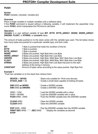 PROTON+ Compiler Development Suite
312
 Crownhill Associates Limited 2004 - All Rights Reserved Revision 1.2 2004-10-18
PUSH
Syntax
PUSH Variable, {Variable, Variable etc}
Overview
Place a single variable or multiple variables onto a software stack.
If the PUSH command is issued without a following variable, it will implement the assembler mne-
monic PUSH, which manipulates the PICmicro's call stack.
Operators
Variable is a user defined variable of type BIT, BYTE, BYTE_ARRAY, WORD, WORD_ARRAY,
DWORD, FLOAT, or STRING, or constant value.
The amount of bytes pushed on to the stack varies with the variable type used. The list below shows
how many bytes are pushed for a particular variable type, and their order.
BIT 1 Byte is pushed that holds the condition of the bit.
BYTE 1 Byte is pushed.
BYTE_ARRAY 1 Byte is pushed.
WORD 2 Bytes are pushed. High Byte then Low Byte.
WORD_ARRAY 2 Bytes are pushed. High Byte then Low Byte.
DWORD 4 Bytes are pushed. High Byte, Mid2 Byte, Mid1 Byte then Low Byte.
FLOAT 4 Bytes are pushed. High Byte, Mid2 Byte, Mid1 Byte then Low Byte.
STRING 2 Bytes are pushed. High Byte then Low Byte that point to the start
address of the string in memory.
CONSTANT Amount of bytes varies according to the value pushed. High Byte first.
Example 1
' Push two variables on to the stack then retrieve them
DEVICE = 18F452 ' Stack only suitable for 16-bit core devices
STACK_SIZE = 20 ' Create a small stack capable of holding 20 bytes
DIM WRD as WORD ' Create a WORD variable
DIM DWD as DWORD ' Create a DWORD variable
WRD = 1234 ' Load the WORD variable with a value
DWD = 567890 ' Load the DWORD variable with a value
PUSH WRD , DWD ' Push the WORD variable then the DWORD variable
CLEAR WRD ' Clear the WORD variable
CLEAR DWD ' Clear the DWORD variable
POP DWD , WRD ' Pop the DWORD variable then the WORD variable
PRINT DEC WRD , " " , DEC DWD ' Display the variables as decimal
STOP
 