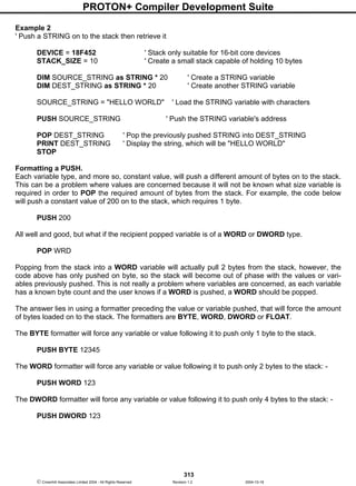 PROTON+ Compiler Development Suite
313
 Crownhill Associates Limited 2004 - All Rights Reserved Revision 1.2 2004-10-18
Example 2
' Push a STRING on to the stack then retrieve it
DEVICE = 18F452 ' Stack only suitable for 16-bit core devices
STACK_SIZE = 10 ' Create a small stack capable of holding 10 bytes
DIM SOURCE_STRING as STRING * 20 ' Create a STRING variable
DIM DEST_STRING as STRING * 20 ' Create another STRING variable
SOURCE_STRING = "HELLO WORLD" ' Load the STRING variable with characters
PUSH SOURCE_STRING ' Push the STRING variable's address
POP DEST_STRING ' Pop the previously pushed STRING into DEST_STRING
PRINT DEST_STRING ' Display the string, which will be "HELLO WORLD"
STOP
Formatting a PUSH.
Each variable type, and more so, constant value, will push a different amount of bytes on to the stack.
This can be a problem where values are concerned because it will not be known what size variable is
required in order to POP the required amount of bytes from the stack. For example, the code below
will push a constant value of 200 on to the stack, which requires 1 byte.
PUSH 200
All well and good, but what if the recipient popped variable is of a WORD or DWORD type.
POP WRD
Popping from the stack into a WORD variable will actually pull 2 bytes from the stack, however, the
code above has only pushed on byte, so the stack will become out of phase with the values or vari-
ables previously pushed. This is not really a problem where variables are concerned, as each variable
has a known byte count and the user knows if a WORD is pushed, a WORD should be popped.
The answer lies in using a formatter preceding the value or variable pushed, that will force the amount
of bytes loaded on to the stack. The formatters are BYTE, WORD, DWORD or FLOAT.
The BYTE formatter will force any variable or value following it to push only 1 byte to the stack.
PUSH BYTE 12345
The WORD formatter will force any variable or value following it to push only 2 bytes to the stack: -
PUSH WORD 123
The DWORD formatter will force any variable or value following it to push only 4 bytes to the stack: -
PUSH DWORD 123
 