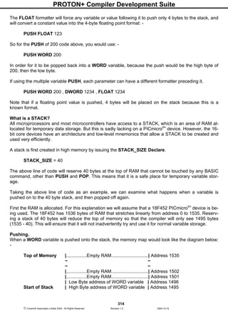 PROTON+ Compiler Development Suite
314
 Crownhill Associates Limited 2004 - All Rights Reserved Revision 1.2 2004-10-18
The FLOAT formatter will force any variable or value following it to push only 4 bytes to the stack, and
will convert a constant value into the 4-byte floating point format: -
PUSH FLOAT 123
So for the PUSH of 200 code above, you would use: -
PUSH WORD 200
In order for it to be popped back into a WORD variable, because the push would be the high byte of
200, then the low byte.
If using the multiple variable PUSH, each parameter can have a different formatter preceding it.
PUSH WORD 200 , DWORD 1234 , FLOAT 1234
Note that if a floating point value is pushed, 4 bytes will be placed on the stack because this is a
known format.
What is a STACK?
All microprocessors and most microcontrollers have access to a STACK, which is an area of RAM al-
located for temporary data storage. But this is sadly lacking on a PICmicrotm
device. However, the 16-
bit core devices have an architecture and low-level mnemonics that allow a STACK to be created and
used very efficiently.
A stack is first created in high memory by issuing the STACK_SIZE Declare.
STACK_SIZE = 40
The above line of code will reserve 40 bytes at the top of RAM that cannot be touched by any BASIC
command, other than PUSH and POP. This means that it is a safe place for temporary variable stor-
age.
Taking the above line of code as an example, we can examine what happens when a variable is
pushed on to the 40 byte stack, and then popped off again.
First the RAM is allocated. For this explanation we will assume that a 18F452 PICmicrotm
device is be-
ing used. The 18F452 has 1536 bytes of RAM that stretches linearly from address 0 to 1535. Reserv-
ing a stack of 40 bytes will reduce the top of memory so that the compiler will only see 1495 bytes
(1535 - 40). This will ensure that it will not inadvertently try and use it for normal variable storage.
Pushing.
When a WORD variable is pushed onto the stack, the memory map would look like the diagram below:
-
Top of Memory |................Empty RAM.............................| Address 1535
~ ~
~ ~
|................Empty RAM.............................| Address 1502
|................Empty RAM.............................| Address 1501
| Low Byte address of WORD variable | Address 1496
Start of Stack | High Byte address of WORD variable | Address 1495
 