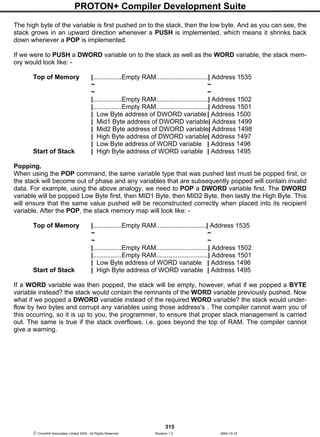 PROTON+ Compiler Development Suite
315
 Crownhill Associates Limited 2004 - All Rights Reserved Revision 1.2 2004-10-18
The high byte of the variable is first pushed on to the stack, then the low byte. And as you can see, the
stack grows in an upward direction whenever a PUSH is implemented, which means it shrinks back
down whenever a POP is implemented.
If we were to PUSH a DWORD variable on to the stack as well as the WORD variable, the stack mem-
ory would look like: -
Top of Memory |................Empty RAM.............................| Address 1535
~ ~
~ ~
|................Empty RAM.............................| Address 1502
|................Empty RAM.............................| Address 1501
| Low Byte address of DWORD variable | Address 1500
| Mid1 Byte address of DWORD variable| Address 1499
| Mid2 Byte address of DWORD variable| Address 1498
| High Byte address of DWORD variable| Address 1497
| Low Byte address of WORD variable | Address 1496
Start of Stack | High Byte address of WORD variable | Address 1495
Popping.
When using the POP command, the same variable type that was pushed last must be popped first, or
the stack will become out of phase and any variables that are subsequently popped will contain invalid
data. For example, using the above analogy, we need to POP a DWORD variable first. The DWORD
variable will be popped Low Byte first, then MID1 Byte, then MID2 Byte, then lastly the High Byte. This
will ensure that the same value pushed will be reconstructed correctly when placed into its recipient
variable. After the POP, the stack memory map will look like: -
Top of Memory |................Empty RAM............................| Address 1535
~ ~
~ ~
|................Empty RAM.............................| Address 1502
|................Empty RAM.............................| Address 1501
| Low Byte address of WORD variable | Address 1496
Start of Stack | High Byte address of WORD variable | Address 1495
If a WORD variable was then popped, the stack will be empty, however, what if we popped a BYTE
variable instead? the stack would contain the remnants of the WORD variable previously pushed. Now
what if we popped a DWORD variable instead of the required WORD variable? the stack would under-
flow by two bytes and corrupt any variables using those address's . The compiler cannot warn you of
this occurring, so it is up to you, the programmer, to ensure that proper stack management is carried
out. The same is true if the stack overflows. i.e. goes beyond the top of RAM. The compiler cannot
give a warning.
 