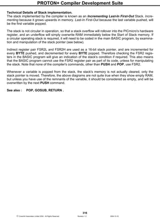 PROTON+ Compiler Development Suite
316
 Crownhill Associates Limited 2004 - All Rights Reserved Revision 1.2 2004-10-18
Technical Details of Stack implementation.
The stack implemented by the compiler is known as an Incrementing Last-In First-Out Stack. Incre-
menting because it grows upwards in memory. Last-In First-Out because the last variable pushed, will
be the first variable popped.
The stack is not circular in operation, so that a stack overflow will rollover into the PICmicro's hardware
register, and an underflow will simply overwrite RAM immediately below the Start of Stack memory. If
a circular operating stack is required, it will need to be coded in the main BASIC program, by examina-
tion and manipulation of the stack pointer (see below).
Indirect register pair FSR2L and FSR2H are used as a 16-bit stack pointer, and are incremented for
every BYTE pushed, and decremented for every BYTE popped. Therefore checking the FSR2 regis-
ters in the BASIC program will give an indication of the stack's condition if required. This also means
that the BASIC program cannot use the FSR2 register pair as part of its code, unless for manipulating
the stack. Note that none of the compiler's commands, other than PUSH and POP, use FSR2.
Whenever a variable is popped from the stack, the stack's memory is not actually cleared, only the
stack pointer is moved. Therefore, the above diagrams are not quite true when they show empty RAM,
but unless you have use of the remnants of the variable, it should be considered as empty, and will be
overwritten by the next PUSH command.
See also : POP, GOSUB, RETURN .
 
