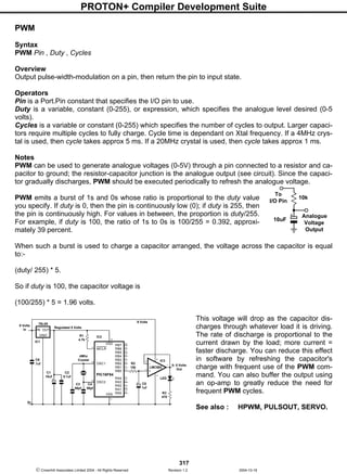 PROTON+ Compiler Development Suite
317
 Crownhill Associates Limited 2004 - All Rights Reserved Revision 1.2 2004-10-18
PWM
Syntax
PWM Pin , Duty , Cycles
Overview
Output pulse-width-modulation on a pin, then return the pin to input state.
Operators
Pin is a Port.Pin constant that specifies the I/O pin to use.
Duty is a variable, constant (0-255), or expression, which specifies the analogue level desired (0-5
volts).
Cycles is a variable or constant (0-255) which specifies the number of cycles to output. Larger capaci-
tors require multiple cycles to fully charge. Cycle time is dependant on Xtal frequency. If a 4MHz crys-
tal is used, then cycle takes approx 5 ms. If a 20MHz crystal is used, then cycle takes approx 1 ms.
Notes
PWM can be used to generate analogue voltages (0-5V) through a pin connected to a resistor and ca-
pacitor to ground; the resistor-capacitor junction is the analogue output (see circuit). Since the capaci-
tor gradually discharges, PWM should be executed periodically to refresh the analogue voltage.
PWM emits a burst of 1s and 0s whose ratio is proportional to the duty value
you specify. If duty is 0, then the pin is continuously low (0); if duty is 255, then
the pin is continuously high. For values in between, the proportion is duty/255.
For example, if duty is 100, the ratio of 1s to 0s is 100/255 = 0.392, approxi-
mately 39 percent.
When such a burst is used to charge a capacitor arranged, the voltage across the capacitor is equal
to:-
(duty/ 255) * 5.
So if duty is 100, the capacitor voltage is
(100/255) * 5 = 1.96 volts.
This voltage will drop as the capacitor dis-
charges through whatever load it is driving.
The rate of discharge is proportional to the
current drawn by the load; more current =
faster discharge. You can reduce this effect
in software by refreshing the capacitor's
charge with frequent use of the PWM com-
mand. You can also buffer the output using
an op-amp to greatly reduce the need for
frequent PWM cycles.
See also : HPWM, PULSOUT, SERVO.
To
I/O Pin
Analogue
Voltage
Output
10k
10uF
RB7VDD
RB6
RB5
RB4
RB3
RB2
RB1
RB0
13
RA4
RA3
RA2
RA1
RA0
MCLR
OSC1
OSC2
VSS
14
PIC16F84
C4
56pf
C1
10uf
C2
0.1uf
R1
4.7k
Regulated 5 Volts
C3
56pf
4Mhz
Crystal
12
11
10
9
8
7
6
3
2
1
18
17
5
4
16
14
0v
IN OUT
GND
78L05
C6
.1uf R2
10k
C5
1uf
LED
R3
470
LMC662
3
2
4
8
1
9 Volts
In
0- 5 Volts
Out
-
+
IC1
IC2
IC3
9 Volts
 