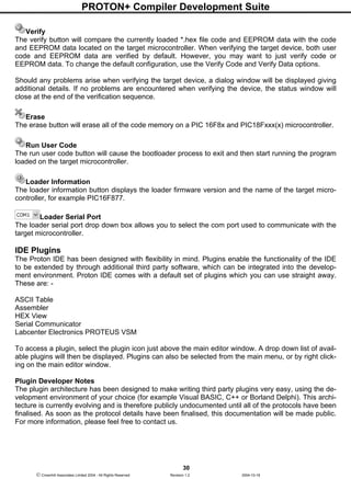 PROTON+ Compiler Development Suite
30
 Crownhill Associates Limited 2004 - All Rights Reserved Revision 1.2 2004-10-18
Verify
The verify button will compare the currently loaded *.hex file code and EEPROM data with the code
and EEPROM data located on the target microcontroller. When verifying the target device, both user
code and EEPROM data are verified by default. However, you may want to just verify code or
EEPROM data. To change the default configuration, use the Verify Code and Verify Data options.
Should any problems arise when verifying the target device, a dialog window will be displayed giving
additional details. If no problems are encountered when verifying the device, the status window will
close at the end of the verification sequence.
Erase
The erase button will erase all of the code memory on a PIC 16F8x and PIC18Fxxx(x) microcontroller.
Run User Code
The run user code button will cause the bootloader process to exit and then start running the program
loaded on the target microcontroller.
Loader Information
The loader information button displays the loader firmware version and the name of the target micro-
controller, for example PIC16F877.
Loader Serial Port
The loader serial port drop down box allows you to select the com port used to communicate with the
target microcontroller.
IDE Plugins
The Proton IDE has been designed with flexibility in mind. Plugins enable the functionality of the IDE
to be extended by through additional third party software, which can be integrated into the develop-
ment environment. Proton IDE comes with a default set of plugins which you can use straight away.
These are: -
ASCII Table
Assembler
HEX View
Serial Communicator
Labcenter Electronics PROTEUS VSM
To access a plugin, select the plugin icon just above the main editor window. A drop down list of avail-
able plugins will then be displayed. Plugins can also be selected from the main menu, or by right click-
ing on the main editor window.
Plugin Developer Notes
The plugin architecture has been designed to make writing third party plugins very easy, using the de-
velopment environment of your choice (for example Visual BASIC, C++ or Borland Delphi). This archi-
tecture is currently evolving and is therefore publicly undocumented until all of the protocols have been
finalised. As soon as the protocol details have been finalised, this documentation will be made public.
For more information, please feel free to contact us.
 