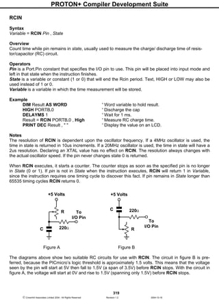 PROTON+ Compiler Development Suite
319
 Crownhill Associates Limited 2004 - All Rights Reserved Revision 1.2 2004-10-18
RCIN
Syntax
Variable = RCIN Pin , State
Overview
Count time while pin remains in state, usually used to measure the charge/ discharge time of resis-
tor/capacitor (RC) circuit.
Operators
Pin is a Port.Pin constant that specifies the I/O pin to use. This pin will be placed into input mode and
left in that state when the instruction finishes.
State is a variable or constant (1 or 0) that will end the Rcin period. Text, HIGH or LOW may also be
used instead of 1 or 0.
Variable is a variable in which the time measurement will be stored.
Example
DIM Result AS WORD ' Word variable to hold result.
HIGH PORTB.0 ' Discharge the cap
DELAYMS 1 ' Wait for 1 ms.
Result = RCIN PORTB.0 , High ' Measure RC charge time.
PRINT DEC Result , " " ' Display the value on an LCD.
Notes
The resolution of RCIN is dependent upon the oscillator frequency. If a 4MHz oscillator is used, the
time in state is returned in 10us increments. If a 20MHz oscillator is used, the time in state will have a
2us resolution. Declaring an XTAL value has no effect on RCIN. The resolution always changes with
the actual oscillator speed. If the pin never changes state 0 is returned.
When RCIN executes, it starts a counter. The counter stops as soon as the specified pin is no longer
in State (0 or 1). If pin is not in State when the instruction executes, RCIN will return 1 in Variable,
since the instruction requires one timing cycle to discover this fact. If pin remains in State longer than
65535 timing cycles RCIN returns 0.
Figure A Figure B
The diagrams above show two suitable RC circuits for use with RCIN. The circuit in figure B is pre-
ferred, because the PICmicro’s logic threshold is approximately 1.5 volts. This means that the voltage
seen by the pin will start at 5V then fall to 1.5V (a span of 3.5V) before RCIN stops. With the circuit in
figure A, the voltage will start at 0V and rise to 1.5V (spanning only 1.5V) before RCIN stops.
To
I/O Pin
R
C 220Ω
+5 Volts
To
I/O Pin
R
C 220Ω
+5 Volts
 