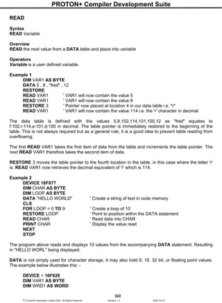 PROTON+ Compiler Development Suite
322
 Crownhill Associates Limited 2004 - All Rights Reserved Revision 1.2 2004-10-18
READ
Syntax
READ Variable
Overview
READ the next value from a DATA table and place into variable
Operators
Variable is a user defined variable.
Example 1
DIM VAR1 AS BYTE
DATA 5 , 8 , "fred" , 12
RESTORE
READ VAR1 ' VAR1 will now contain the value 5
READ VAR1 ' VAR1 will now contain the value 8
RESTORE 3 ' Pointer now placed at location 4 in our data table i.e. "r"
READ VAR1 ' VAR1 will now contain the value 114 i.e. the 'r' character in decimal
The data table is defined with the values 5,8,102,114,101,100,12 as "fred" equates to
f:102,r:114,e:101,d:100 in decimal. The table pointer is immediately restored to the beginning of the
table. This is not always required but as a general rule, it is a good idea to prevent table reading from
overflowing.
The first READ VAR1 takes the first item of data from the table and increments the table pointer. The
next READ VAR1 therefore takes the second item of data.
RESTORE 3 moves the table pointer to the fourth location in the table, in this case where the letter 'r'
is. READ VAR1 now retrieves the decimal equivalent of 'r' which is 114.
Example 2
DEVICE 16F877
DIM CHAR AS BYTE
DIM LOOP AS BYTE
DATA "HELLO WORLD" ' Create a string of text in code memory
CLS
FOR LOOP = 0 TO 9 ' Create a loop of 10
RESTORE LOOP ' Point to position within the DATA statement
READ CHAR ' Read data into CHAR
PRINT CHAR ' Display the value read
NEXT
STOP
The program above reads and displays 10 values from the accompanying DATA statement. Resulting
in "HELLO WORL" being displayed.
DATA is not simply used for character storage, it may also hold 8, 16, 32 bit, or floating point values.
The example below illustrates this: -
DEVICE = 16F628
DIM VAR1 AS BYTE
DIM WRD1 AS WORD
 
