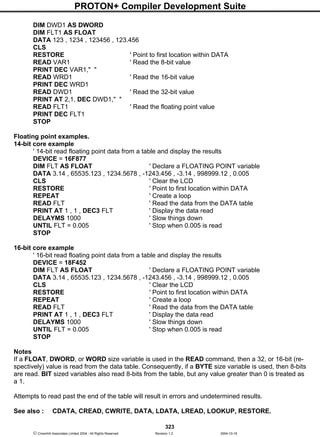 PROTON+ Compiler Development Suite
323
 Crownhill Associates Limited 2004 - All Rights Reserved Revision 1.2 2004-10-18
DIM DWD1 AS DWORD
DIM FLT1 AS FLOAT
DATA 123 , 1234 , 123456 , 123.456
CLS
RESTORE ' Point to first location within DATA
READ VAR1 ' Read the 8-bit value
PRINT DEC VAR1," "
READ WRD1 ' Read the 16-bit value
PRINT DEC WRD1
READ DWD1 ' Read the 32-bit value
PRINT AT 2,1, DEC DWD1," "
READ FLT1 ' Read the floating point value
PRINT DEC FLT1
STOP
Floating point examples.
14-bit core example
' 14-bit read floating point data from a table and display the results
DEVICE = 16F877
DIM FLT AS FLOAT ' Declare a FLOATING POINT variable
DATA 3.14 , 65535.123 , 1234.5678 , -1243.456 , -3.14 , 998999.12 , 0.005
CLS ' Clear the LCD
RESTORE ' Point to first location within DATA
REPEAT ' Create a loop
READ FLT ' Read the data from the DATA table
PRINT AT 1 , 1 , DEC3 FLT ' Display the data read
DELAYMS 1000 ' Slow things down
UNTIL FLT = 0.005 ' Stop when 0.005 is read
STOP
16-bit core example
' 16-bit read floating point data from a table and display the results
DEVICE = 18F452
DIM FLT AS FLOAT ' Declare a FLOATING POINT variable
DATA 3.14 , 65535.123 , 1234.5678 , -1243.456 , -3.14 , 998999.12 , 0.005
CLS ' Clear the LCD
RESTORE ' Point to first location within DATA
REPEAT ' Create a loop
READ FLT ' Read the data from the DATA table
PRINT AT 1 , 1 , DEC3 FLT ' Display the data read
DELAYMS 1000 ' Slow things down
UNTIL FLT = 0.005 ' Stop when 0.005 is read
STOP
Notes
If a FLOAT, DWORD, or WORD size variable is used in the READ command, then a 32, or 16-bit (re-
spectively) value is read from the data table. Consequently, if a BYTE size variable is used, then 8-bits
are read. BIT sized variables also read 8-bits from the table, but any value greater than 0 is treated as
a 1.
Attempts to read past the end of the table will result in errors and undetermined results.
See also : CDATA, CREAD, CWRITE, DATA, LDATA, LREAD, LOOKUP, RESTORE.
 