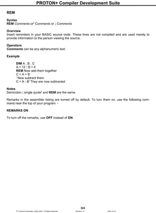 PROTON+ Compiler Development Suite
324
 Crownhill Associates Limited 2004 - All Rights Reserved Revision 1.2 2004-10-18
REM
Syntax
REM Comments or' Comments or ; Comments
Overview
Insert reminders in your BASIC source code. These lines are not compiled and are used merely to
provide information to the person viewing the source.
Operators
Comments can be any alphanumeric text.
Example
DIM A , B , C
A = 12 : B = 4
REM Now add them together
C = A + B
' Now subtract them
C = A - B' They are now subtracted
Notes
Semicolon ; single quote' and REM are the same.
Remarks in the assembler listing are turned off by default. To turn them on, use the following com-
mand near the top of your program: -
REMARKS ON
To turn off the remarks, use OFF instead of ON.
 