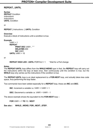 PROTON+ Compiler Development Suite
325
 Crownhill Associates Limited 2004 - All Rights Reserved Revision 1.2 2004-10-18
REPEAT...UNTIL
Syntax
REPEAT Condition
Instructions
Instructions
UNTIL Condition
or
REPEAT { Instructions : } UNTIL Condition
Overview
Execute a block of instructions until a condition is true.
Example
VAR1 = 1
REPEAT
PRINT DEC VAR1 , " "
DELAYMS 200
INC VAR1
UNTIL VAR1 > 10
or
REPEAT HIGH LED : UNTIL PORTA.0 = 1 ' Wait for a Port change
Notes
The REPEAT-UNTIL loop differs from the WHILE-WEND type in that, the REPEAT loop will carry out
the instructions within the loop at least once, then continuously until the condition is true, but the
WHILE loop only carries out the instructions if the condition is true.
The REPEAT-UNTIL loop is an ideal replacement to a FOR-NEXT loop, and actually takes less code
space, thus performing the loop faster.
Two commands have been added especially for a REPEAT loop, these are INC and DEC.
INC. Increment a variable i.e. VAR1 = VAR1 + 1
DEC. Decrement a variable i.e. VAR1 = VAR1 - 1
The above example shows the equivalent to the FOR-NEXT loop: -
FOR VAR1 = 1 TO 10 : NEXT
See also : WHILE...WEND, FOR...NEXT...STEP.
 