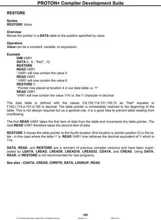 PROTON+ Compiler Development Suite
326
 Crownhill Associates Limited 2004 - All Rights Reserved Revision 1.2 2004-10-18
RESTORE
Syntax
RESTORE Value
Overview
Moves the pointer in a DATA table to the position specified by value
Operators
Value can be a constant, variable, or expression.
Example
DIM VAR1
DATA 5 , 8 , "fred" , 12
RESTORE
READ VAR1
' VAR1 will now contain the value 5
READ VAR1
' VAR1 will now contain the value 8
RESTORE 3
' Pointer now placed at location 4 in our data table i.e. "r"
READ VAR1
'VAR1 will now contain the value 114 i.e. the 'r' character in decimal
The data table is defined with the values 5,8,102,114,101,100,12 as "fred" equates to
f:102,r:114,e:101,d:100 in decimal. The table pointer is immediately restored to the beginning of the
table. This is not always required but as a general rule, it is a good idea to prevent table reading from
overflowing.
The first READ VAR1 takes the first item of data from the table and increments the table pointer. The
next READ VAR1 therefore takes the second item of data.
RESTORE 3 moves the table pointer to the fourth location (first location is pointer position 0) in the ta-
ble - in this case where the letter 'r' is. READ VAR1 now retrieves the decimal equivalent of 'r' which is
114.
DATA, READ, and RESTORE are a remnant of previous compiler versions and have been super-
ceded by LDATA, LREAD, LREAD8, LREAD16, LREAD32, CDATA, and CREAD. Using DATA,
READ, or RESTORE is not recommended for new programs.
See also : CDATA, CREAD, CWRITE, DATA, LOOKUP, READ.
 