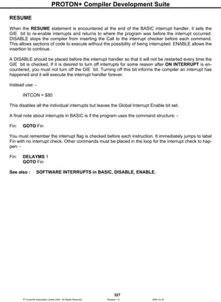 PROTON+ Compiler Development Suite
327
 Crownhill Associates Limited 2004 - All Rights Reserved Revision 1.2 2004-10-18
RESUME
When the RESUME statement is encountered at the end of the BASIC interrupt handler, it sets the
GIE bit to re-enable interrupts and returns to where the program was before the interrupt occurred.
DISABLE stops the compiler from inserting the Call to the interrupt checker before each command.
This allows sections of code to execute without the possibility of being interrupted. ENABLE allows the
insertion to continue.
A DISABLE should be placed before the interrupt handler so that it will not be restarted every time the
GIE bit is checked. If it is desired to turn off interrupts for some reason after ON INTERRUPT is en-
countered, you must not turn off the GIE bit. Turning off this bit informs the compiler an interrupt has
happened and it will execute the interrupt handler forever.
Instead use: -
INTCON = $80
This disables all the individual interrupts but leaves the Global Interrupt Enable bit set.
A final note about interrupts in BASIC is if the program uses the command structure: -
Fin: GOTO Fin
You must remember the interrupt flag is checked before each instruction. It immediately jumps to label
Fin with no interrupt check. Other commands must be placed in the loop for the interrupt check to hap-
pen: -
Fin: DELAYMS 1
GOTO Fin
See also : SOFTWARE INTERRUPTS in BASIC, DISABLE, ENABLE.
 