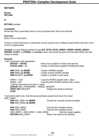 PROTON+ Compiler Development Suite
328
 Crownhill Associates Limited 2004 - All Rights Reserved Revision 1.2 2004-10-18
RETURN
Syntax
RETURN
or
RETURN Variable
Availability
All devices. But a parameter return is only supported with 16-bit core devices.
Overview
Return from a subroutine.
If using a 16-bit core device, a parameter can be pushed onto a software stack before the return mne-
monic is implemented.
Variable is a user defined variable of type BIT, BYTE, BYTE_ARRAY, WORD, WORD_ARRAY,
DWORD, FLOAT, or STRING, or constant value, that will be pushed onto the stack before the sub-
routine is exited.
Example
' Call a subroutine with parameters
DEVICE = 18F452 ' Stack only suitable for 16-bit core devices
STACK_SIZE = 20 ' Create a small stack capable of holding 20 bytes
DIM WRD1 as WORD ' Create a WORD variable
DIM WRD2 as WORD ' Create another WORD variable
DIM RECEIPT as WORD ' Create a variable to hold result
WRD1 = 1234 ' Load the WORD variable with a value
WRD2 = 567 ' Load the other WORD variable with a value
' Call the subroutine and return a value
GOSUB ADD_THEM [WRD1 , WRD2] , RECEIPT
PRINT DEC RECEIPT ' Display the result as decimal
STOP
' Subroutine starts here. Add the two parameters passed and return the result
ADD_THEM:
DIM ADD_WRD1 as WORD ' Create two uniquely named variables
DIM ADD_WRD2 as WORD
POP ADD_WRD2 ' Pop the last variable pushed
POP ADD_WRD1 ' Pop the first variable pushed
ADD_WRD1 = ADD_WRD1 + ADD_WRD2 ' Add the values together
RETURN ADD_WRD1 ' Return the result of the addition
 