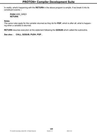 PROTON+ Compiler Development Suite
329
 Crownhill Associates Limited 2004 - All Rights Reserved Revision 1.2 2004-10-18
In reality, what's happening with the RETURN in the above program is simple, if we break it into its
constituent events: -
PUSH ADD_WRD1
RETURN
Notes
The same rules apply for the variable returned as they do for POP, which is after all, what is happen-
ing when a variable is returned.
RETURN resumes execution at the statement following the GOSUB which called the subroutine.
See also : CALL, GOSUB, PUSH, POP .
 