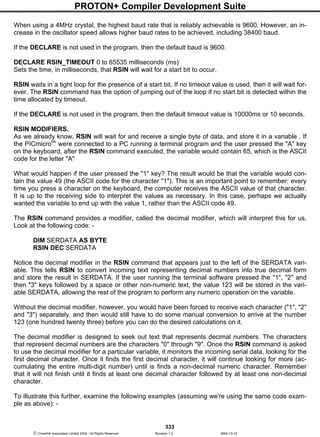 PROTON+ Compiler Development Suite
333
 Crownhill Associates Limited 2004 - All Rights Reserved Revision 1.2 2004-10-18
When using a 4MHz crystal, the highest baud rate that is reliably achievable is 9600. However, an in-
crease in the oscillator speed allows higher baud rates to be achieved, including 38400 baud.
If the DECLARE is not used in the program, then the default baud is 9600.
DECLARE RSIN_TIMEOUT 0 to 65535 milliseconds (ms)
Sets the time, in milliseconds, that RSIN will wait for a start bit to occur.
RSIN waits in a tight loop for the presence of a start bit. If no timeout value is used, then it will wait for-
ever. The RSIN command has the option of jumping out of the loop if no start bit is detected within the
time allocated by timeout.
If the DECLARE is not used in the program, then the default timeout value is 10000ms or 10 seconds.
RSIN MODIFIERS.
As we already know, RSIN will wait for and receive a single byte of data, and store it in a variable . If
the PICmicrotm
were connected to a PC running a terminal program and the user pressed the "A" key
on the keyboard, after the RSIN command executed, the variable would contain 65, which is the ASCII
code for the letter "A"
What would happen if the user pressed the "1" key? The result would be that the variable would con-
tain the value 49 (the ASCII code for the character "1"). This is an important point to remember: every
time you press a character on the keyboard, the computer receives the ASCII value of that character.
It is up to the receiving side to interpret the values as necessary. In this case, perhaps we actually
wanted the variable to end up with the value 1, rather than the ASCII code 49.
The RSIN command provides a modifier, called the decimal modifier, which will interpret this for us.
Look at the following code: -
DIM SERDATA AS BYTE
RSIN DEC SERDATA
Notice the decimal modifier in the RSIN command that appears just to the left of the SERDATA vari-
able. This tells RSIN to convert incoming text representing decimal numbers into true decimal form
and store the result in SERDATA. If the user running the terminal software pressed the "1", "2" and
then "3" keys followed by a space or other non-numeric text, the value 123 will be stored in the vari-
able SERDATA, allowing the rest of the program to perform any numeric operation on the variable.
Without the decimal modifier, however, you would have been forced to receive each character ("1", "2"
and "3") separately, and then would still have to do some manual conversion to arrive at the number
123 (one hundred twenty three) before you can do the desired calculations on it.
The decimal modifier is designed to seek out text that represents decimal numbers. The characters
that represent decimal numbers are the characters "0" through "9". Once the RSIN command is asked
to use the decimal modifier for a particular variable, it monitors the incoming serial data, looking for the
first decimal character. Once it finds the first decimal character, it will continue looking for more (ac-
cumulating the entire multi-digit number) until is finds a non-decimal numeric character. Remember
that it will not finish until it finds at least one decimal character followed by at least one non-decimal
character.
To illustrate this further, examine the following examples (assuming we're using the same code exam-
ple as above): -
 