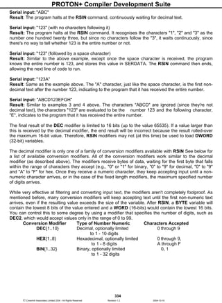 PROTON+ Compiler Development Suite
334
 Crownhill Associates Limited 2004 - All Rights Reserved Revision 1.2 2004-10-18
Serial input: "ABC"
Result: The program halts at the RSIN command, continuously waiting for decimal text.
Serial input: "123" (with no characters following it)
Result: The program halts at the RSIN command. It recognises the characters "1", "2" and "3" as the
number one hundred twenty three, but since no characters follow the "3", it waits continuously, since
there's no way to tell whether 123 is the entire number or not.
Serial input: "123" (followed by a space character)
Result: Similar to the above example, except once the space character is received, the program
knows the entire number is 123, and stores this value in SERDATA. The RSIN command then ends,
allowing the next line of code to run.
Serial input: "123A"
Result: Same as the example above. The "A" character, just like the space character, is the first non-
decimal text after the number 123, indicating to the program that it has received the entire number.
Serial input: "ABCD123EFGH"
Result: Similar to examples 3 and 4 above. The characters "ABCD" are ignored (since they're not
decimal text), the characters "123" are evaluated to be the number 123 and the following character,
"E", indicates to the program that it has received the entire number.
The final result of the DEC modifier is limited to 16 bits (up to the value 65535). If a value larger than
this is received by the decimal modifier, the end result will be incorrect because the result rolled-over
the maximum 16-bit value. Therefore, RSIN modifiers may not (at this time) be used to load DWORD
(32-bit) variables.
The decimal modifier is only one of a family of conversion modifiers available with RSIN See below for
a list of available conversion modifiers. All of the conversion modifiers work similar to the decimal
modifier (as described above). The modifiers receive bytes of data, waiting for the first byte that falls
within the range of characters they accept (e.g., "0" or "1" for binary, "0" to "9" for decimal, "0" to "9"
and "A" to "F" for hex. Once they receive a numeric character, they keep accepting input until a non-
numeric character arrives, or in the case of the fixed length modifiers, the maximum specified number
of digits arrives.
While very effective at filtering and converting input text, the modifiers aren't completely foolproof. As
mentioned before, many conversion modifiers will keep accepting text until the first non-numeric text
arrives, even if the resulting value exceeds the size of the variable. After RSIN, a BYTE variable will
contain the lowest 8 bits of the value entered and a WORD (16-bits) would contain the lowest 16 bits.
You can control this to some degree by using a modifier that specifies the number of digits, such as
DEC2, which would accept values only in the range of 0 to 99.
Conversion Modifier Type of Number Numeric Characters Accepted
DEC{1..10} Decimal, optionally limited 0 through 9
to 1 - 10 digits
HEX{1..8} Hexadecimal, optionally limited 0 through 9,
to 1 - 8 digits A through F
BIN{1..32} Binary, optionally limited 0, 1
to 1 - 32 digits
 