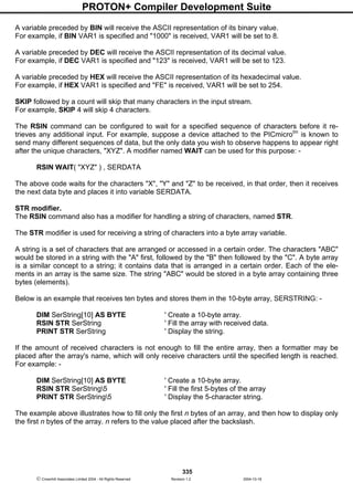 PROTON+ Compiler Development Suite
335
 Crownhill Associates Limited 2004 - All Rights Reserved Revision 1.2 2004-10-18
A variable preceded by BIN will receive the ASCII representation of its binary value.
For example, if BIN VAR1 is specified and "1000" is received, VAR1 will be set to 8.
A variable preceded by DEC will receive the ASCII representation of its decimal value.
For example, if DEC VAR1 is specified and "123" is received, VAR1 will be set to 123.
A variable preceded by HEX will receive the ASCII representation of its hexadecimal value.
For example, if HEX VAR1 is specified and "FE" is received, VAR1 will be set to 254.
SKIP followed by a count will skip that many characters in the input stream.
For example, SKIP 4 will skip 4 characters.
The RSIN command can be configured to wait for a specified sequence of characters before it re-
trieves any additional input. For example, suppose a device attached to the PICmicrotm
is known to
send many different sequences of data, but the only data you wish to observe happens to appear right
after the unique characters, "XYZ". A modifier named WAIT can be used for this purpose: -
RSIN WAIT( "XYZ" ) , SERDATA
The above code waits for the characters "X", "Y" and "Z" to be received, in that order, then it receives
the next data byte and places it into variable SERDATA.
STR modifier.
The RSIN command also has a modifier for handling a string of characters, named STR.
The STR modifier is used for receiving a string of characters into a byte array variable.
A string is a set of characters that are arranged or accessed in a certain order. The characters "ABC"
would be stored in a string with the "A" first, followed by the "B" then followed by the "C". A byte array
is a similar concept to a string; it contains data that is arranged in a certain order. Each of the ele-
ments in an array is the same size. The string "ABC" would be stored in a byte array containing three
bytes (elements).
Below is an example that receives ten bytes and stores them in the 10-byte array, SERSTRING: -
DIM SerString[10] AS BYTE ' Create a 10-byte array.
RSIN STR SerString ' Fill the array with received data.
PRINT STR SerString ' Display the string.
If the amount of received characters is not enough to fill the entire array, then a formatter may be
placed after the array's name, which will only receive characters until the specified length is reached.
For example: -
DIM SerString[10] AS BYTE ' Create a 10-byte array.
RSIN STR SerString5 ' Fill the first 5-bytes of the array
PRINT STR SerString5 ' Display the 5-character string.
The example above illustrates how to fill only the first n bytes of an array, and then how to display only
the first n bytes of the array. n refers to the value placed after the backslash.
 