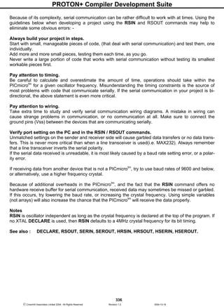 PROTON+ Compiler Development Suite
336
 Crownhill Associates Limited 2004 - All Rights Reserved Revision 1.2 2004-10-18
Because of its complexity, serial communication can be rather difficult to work with at times. Using the
guidelines below when developing a project using the RSIN and RSOUT commands may help to
eliminate some obvious errors: -
Always build your project in steps.
Start with small, manageable pieces of code, (that deal with serial communication) and test them, one
individually.
Add more and more small pieces, testing them each time, as you go.
Never write a large portion of code that works with serial communication without testing its smallest
workable pieces first.
Pay attention to timing.
Be careful to calculate and overestimate the amount of time, operations should take within the
PICmicrotm
for a given oscillator frequency. Misunderstanding the timing constraints is the source of
most problems with code that communicate serially. If the serial communication in your project is bi-
directional, the above statement is even more critical.
Pay attention to wiring.
Take extra time to study and verify serial communication wiring diagrams. A mistake in wiring can
cause strange problems in communication, or no communication at all. Make sure to connect the
ground pins (Vss) between the devices that are communicating serially.
Verify port setting on the PC and in the RSIN / RSOUT commands.
Unmatched settings on the sender and receiver side will cause garbled data transfers or no data trans-
fers. This is never more critical than when a line transceiver is used(i.e. MAX232). Always remember
that a line transceiver inverts the serial polarity.
If the serial data received is unreadable, it is most likely caused by a baud rate setting error, or a polar-
ity error.
If receiving data from another device that is not a PICmicrotm
, try to use baud rates of 9600 and below,
or alternatively, use a higher frequency crystal.
Because of additional overheads in the PICmicrotm
, and the fact that the RSIN command offers no
hardware receive buffer for serial communication, received data may sometimes be missed or garbled.
If this occurs, try lowering the baud rate, or increasing the crystal frequency. Using simple variables
(not arrays) will also increase the chance that the PICmicrotm
will receive the data properly.
Notes
RSIN is oscillator independent as long as the crystal frequency is declared at the top of the program. If
no XTAL DECLARE is used, then RSIN defaults to a 4MHz crystal frequency for its bit timing.
See also : DECLARE, RSOUT, SERIN, SEROUT, HRSIN, HRSOUT, HSERIN, HSEROUT.
 