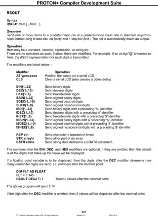 PROTON+ Compiler Development Suite
337
 Crownhill Associates Limited 2004 - All Rights Reserved Revision 1.2 2004-10-18
RSOUT
Syntax
RSOUT Item { , Item... }
Overview
Send one or more Items to a predetermined pin at a predetermined baud rate in standard asynchro-
nous format using 8 data bits, no parity and 1 stop bit (8N1). The pin is automatically made an output.
Operators
Item may be a constant, variable, expression, or string list.
There are no operators as such, instead there are modifiers. For example, if an at sign'@' precedes an
Item, the ASCII representation for each digit is transmitted.
The modifiers are listed below: -
Modifier Operation
AT ypos,xpos Position the cursor on a serial LCD
CLS Clear a serial LCD (also creates a 30ms delay)
BIN{1..32} Send binary digits
DEC{1..10} Send decimal digits
HEX{1..8} Send hexadecimal digits
SBIN{1..32} Send signed binary digits
SDEC{1..10} Send signed decimal digits
SHEX{1..8} Send signed hexadecimal digits
IBIN{1..32} Send binary digits with a preceding '%' identifier
IDEC{1..10} Send decimal digits with a preceding '#' identifier
IHEX{1..8} Send hexadecimal digits with a preceding '$' identifier
ISBIN{1..32} Send signed binary digits with a preceding '%' identifier
ISDEC{1..10} Send signed decimal digits with a preceding '#' identifier
ISHEX{1..8} Send signed hexadecimal digits with a preceding '$' identifier
REP cn Send character c repeated n times
STR arrayn Send all or part of an array
CSTR cdata Send string data defined in a CDATA statement.
The numbers after the BIN, DEC, and HEX modifiers are optional. If they are omitted, then the default
is all the digits that make up the value will be displayed.
If a floating point variable is to be displayed, then the digits after the DEC modifier determine how
many remainder digits are send. i.e. numbers after the decimal point.
DIM FLT AS FLOAT
FLT = 3.145
RSOUT DEC2 FLT ' Send 2 values after the decimal point
The above program will send 3.14
If the digit after the DEC modifier is omitted, then 3 values will be displayed after the decimal point.
 