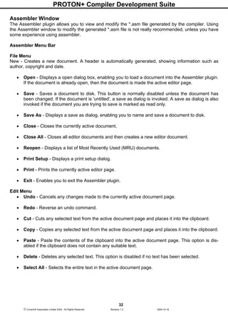 PROTON+ Compiler Development Suite
32
 Crownhill Associates Limited 2004 - All Rights Reserved Revision 1.2 2004-10-18
Assembler Window
The Assembler plugin allows you to view and modify the *.asm file generated by the compiler. Using
the Assembler window to modify the generated *.asm file is not really recommended, unless you have
some experience using assembler.
Assembler Menu Bar
File Menu
New - Creates a new document. A header is automatically generated, showing information such as
author, copyright and date.
• Open - Displays a open dialog box, enabling you to load a document into the Assembler plugin.
If the document is already open, then the document is made the active editor page.
• Save - Saves a document to disk. This button is normally disabled unless the document has
been changed. If the document is 'untitled', a save as dialog is invoked. A save as dialog is also
invoked if the document you are trying to save is marked as read only.
• Save As - Displays a save as dialog, enabling you to name and save a document to disk.
• Close - Closes the currently active document.
• Close All - Closes all editor documents and then creates a new editor document.
• Reopen - Displays a list of Most Recently Used (MRU) documents.
• Print Setup - Displays a print setup dialog.
• Print - Prints the currently active editor page.
• Exit - Enables you to exit the Assembler plugin.
Edit Menu
• Undo - Cancels any changes made to the currently active document page.
• Redo - Reverse an undo command.
• Cut - Cuts any selected text from the active document page and places it into the clipboard.
• Copy - Copies any selected text from the active document page and places it into the clipboard.
• Paste - Paste the contents of the clipboard into the active document page. This option is dis-
abled if the clipboard does not contain any suitable text.
• Delete - Deletes any selected text. This option is disabled if no text has been selected.
• Select All - Selects the entire text in the active document page.
 