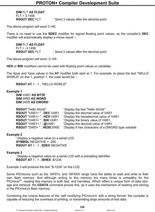 PROTON+ Compiler Development Suite
338
 Crownhill Associates Limited 2004 - All Rights Reserved Revision 1.2 2004-10-18
DIM FLT AS FLOAT
FLT = 3.1456
RSOUT DEC FLT ' Send 3 values after the decimal point
The above program will send 3.145
There is no need to use the SDEC modifier for signed floating point values, as the compiler's DEC
modifier will automatically display a minus result: -
DIM FLT AS FLOAT
FLT = -3.1456
RSOUT DEC FLT ' Send 3 values after the decimal point
The above program will send -3.145
HEX or BIN modifiers cannot be used with floating point values or variables.
The Xpos and Ypos values in the AT modifier both start at 1. For example, to place the text "HELLO
WORLD" on line 1, position 1, the code would be: -
RSOUT AT 1 , 1 , "HELLO WORLD"
Example 1
DIM VAR1 AS BYTE
DIM WRD AS WORD
DIM DWD AS DWORD
RSOUT "Hello World" ' Display the text "Hello World"
RSOUT "VAR1= " , DEC VAR1 ' Display the decimal value of VAR1
RSOUT "VAR1= " , HEX VAR1 ' Display the hexadecimal value of VAR1
RSOUT "VAR1= " , BIN VAR1 ' Display the binary value of VAR1
RSOUT "VAR1= " , @VAR1 ' Display the decimal value of VAR1
RSOUT "DWD= " , HEX6 DWD ' Display 6 hex characters of a DWORD type variable
Example 2
' Display a negative value on a serial LCD.
SYMBOL NEGATIVE = -200
RSOUT AT 1 , 1 , SDEC NEGATIVE
Example 3
' Display a negative value on a serial LCD with a preceding identifier.
RSOUT AT 1 , 1 , ISHEX -$1234
Example 3 will produce the text "$-1234" on the LCD.
Some PICmicros such as the 16F87x, and 18FXXX range have the ability to read and write to their
own flash memory. And although writing to this memory too many times is unhealthy for the
PICmicrotm
, reading this memory is both fast, and harmless. Which offers a unique form of data stor-
age and retrieval, the CDATA command proves this, as it uses the mechanism of reading and storing
in the PICmicro's flash memory.
Combining the unique features of the ‘self modifying PICmicro's' with a string format, the compiler is
capable of reducing the overhead of printing, or transmitting large amounts of text data.
 