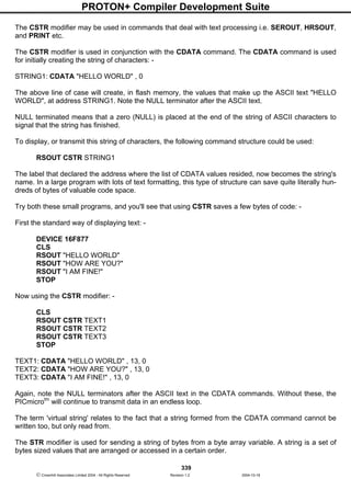 PROTON+ Compiler Development Suite
339
 Crownhill Associates Limited 2004 - All Rights Reserved Revision 1.2 2004-10-18
The CSTR modifier may be used in commands that deal with text processing i.e. SEROUT, HRSOUT,
and PRINT etc.
The CSTR modifier is used in conjunction with the CDATA command. The CDATA command is used
for initially creating the string of characters: -
STRING1: CDATA "HELLO WORLD" , 0
The above line of case will create, in flash memory, the values that make up the ASCII text "HELLO
WORLD", at address STRING1. Note the NULL terminator after the ASCII text.
NULL terminated means that a zero (NULL) is placed at the end of the string of ASCII characters to
signal that the string has finished.
To display, or transmit this string of characters, the following command structure could be used:
RSOUT CSTR STRING1
The label that declared the address where the list of CDATA values resided, now becomes the string's
name. In a large program with lots of text formatting, this type of structure can save quite literally hun-
dreds of bytes of valuable code space.
Try both these small programs, and you'll see that using CSTR saves a few bytes of code: -
First the standard way of displaying text: -
DEVICE 16F877
CLS
RSOUT "HELLO WORLD"
RSOUT "HOW ARE YOU?"
RSOUT "I AM FINE!"
STOP
Now using the CSTR modifier: -
CLS
RSOUT CSTR TEXT1
RSOUT CSTR TEXT2
RSOUT CSTR TEXT3
STOP
TEXT1: CDATA "HELLO WORLD" , 13, 0
TEXT2: CDATA "HOW ARE YOU?" , 13, 0
TEXT3: CDATA "I AM FINE!" , 13, 0
Again, note the NULL terminators after the ASCII text in the CDATA commands. Without these, the
PICmicrotm
will continue to transmit data in an endless loop.
The term 'virtual string' relates to the fact that a string formed from the CDATA command cannot be
written too, but only read from.
The STR modifier is used for sending a string of bytes from a byte array variable. A string is a set of
bytes sized values that are arranged or accessed in a certain order.
 