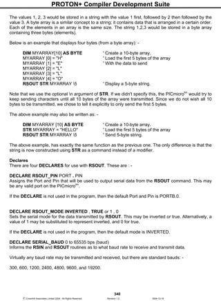 PROTON+ Compiler Development Suite
340
 Crownhill Associates Limited 2004 - All Rights Reserved Revision 1.2 2004-10-18
The values 1, 2, 3 would be stored in a string with the value 1 first, followed by 2 then followed by the
value 3. A byte array is a similar concept to a string; it contains data that is arranged in a certain order.
Each of the elements in an array is the same size. The string 1,2,3 would be stored in a byte array
containing three bytes (elements).
Below is an example that displays four bytes (from a byte array): -
DIM MYARRAY[10] AS BYTE ' Create a 10-byte array.
MYARRAY [0] = "H" ' Load the first 5 bytes of the array
MYARRAY [1] = "E" ' With the data to send
MYARRAY [2] = "L"
MYARRAY [3] = "L"
MYARRAY [4] = "O"
RSOUT STR MYARRAY 5 ' Display a 5-byte string.
Note that we use the optional n argument of STR. If we didn't specify this, the PICmicrotm
would try to
keep sending characters until all 10 bytes of the array were transmitted. Since we do not wish all 10
bytes to be transmitted, we chose to tell it explicitly to only send the first 5 bytes.
The above example may also be written as: -
DIM MYARRAY [10] AS BYTE ' Create a 10-byte array.
STR MYARRAY = "HELLO" ' Load the first 5 bytes of the array
RSOUT STR MYARRAY 5 ' Send 5-byte string.
The above example, has exactly the same function as the previous one. The only difference is that the
string is now constructed using STR as a command instead of a modifier.
Declares
There are four DECLARES for use with RSOUT. These are : -
DECLARE RSOUT_PIN PORT . PIN
Assigns the Port and Pin that will be used to output serial data from the RSOUT command. This may
be any valid port on the PICmicrotm
.
If the DECLARE is not used in the program, then the default Port and Pin is PORTB.0.
DECLARE RSOUT_MODE INVERTED , TRUE or 1 , 0
Sets the serial mode for the data transmitted by RSOUT. This may be inverted or true. Alternatively, a
value of 1 may be substituted to represent inverted, and 0 for true.
If the DECLARE is not used in the program, then the default mode is INVERTED.
DECLARE SERIAL_BAUD 0 to 65535 bps (baud)
Informs the RSIN and RSOUT routines as to what baud rate to receive and transmit data.
Virtually any baud rate may be transmitted and received, but there are standard bauds: -
300, 600, 1200, 2400, 4800, 9600, and 19200.
 