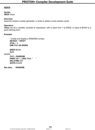 PROTON+ Compiler Development Suite
342
 Crownhill Associates Limited 2004 - All Rights Reserved Revision 1.2 2004-10-18
SEED
Syntax
SEED Value
Overview
Seed the random number generator, in order to obtain a more random result.
Operators
Value can be a variable, constant or expression, with a value from 1 to 65535. A value of $0345 is a
good starting point.
Example
' Create and display a RANDOM number
DEVICE = 16F877
XTAL = 4
DIM RND AS WORD
SEED $0345
CLS
AGAIN:
RND = RANDOM
PRINT AT 1,1,DEC RND, " "
DELAYMS 500
GOTO AGAIN
See also: RANDOM.
 