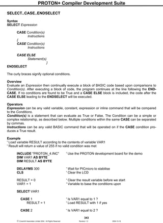 PROTON+ Compiler Development Suite
343
 Crownhill Associates Limited 2004 - All Rights Reserved Revision 1.2 2004-10-18
SELECT..CASE..ENDSELECT
Syntax
SELECT Expression
CASE Condition(s)
Instructions
{
CASE Condition(s)
Instructions
CASE ELSE
Statement(s)
}
ENDSELECT
The curly braces signify optional conditions.
Overview
Evaluate an Expression then continually execute a block of BASIC code based upon comparisons to
Condition(s). After executing a block of code, the program continues at the line following the END-
CASE. If no conditions are found to be True and a CASE ELSE block is included, the code after the
CASE ELSE leading to the ENDSELECT will be executed.
Operators
Expression can be any valid variable, constant, expression or inline command that will be compared
to the Conditions.
Condition(s) is a statement that can evaluate as True or False. The Condition can be a simple or
complex relationship, as described below. Multiple conditions within the same CASE can be separated
by commas.
Instructions can be any valid BASIC command that will be operated on if the CASE condition pro-
duces a True result.
Example
' Load variable RESULT according to the contents of variable VAR1
' Result will return a value of 255 if no valid condition was met
INCLUDE "PROTON_4.INC" ' Use the PROTON development board for the demo
DIM VAR1 AS BYTE
DIM RESULT AS BYTE
DELAYMS 300 ' Wait for PICmicro to stabilise
CLS ' Clear the LCD
RESULT = 0 ' Clear the result variable before we start
VAR1 = 1 ' Variable to base the conditions upon
SELECT VAR1
CASE 1 ' Is VAR1 equal to 1 ?
RESULT = 1 ' Load RESULT with 1 if yes
CASE 2 ' Is VAR1 equal to 2 ?
 