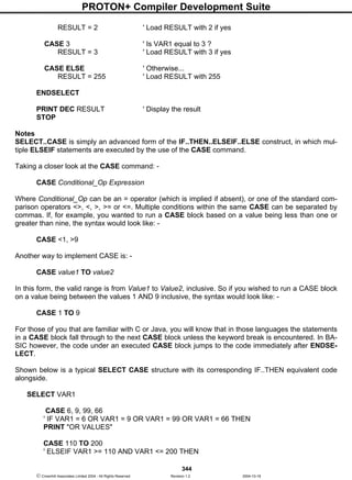 PROTON+ Compiler Development Suite
344
 Crownhill Associates Limited 2004 - All Rights Reserved Revision 1.2 2004-10-18
RESULT = 2 ' Load RESULT with 2 if yes
CASE 3 ' Is VAR1 equal to 3 ?
RESULT = 3 ' Load RESULT with 3 if yes
CASE ELSE ' Otherwise...
RESULT = 255 ' Load RESULT with 255
ENDSELECT
PRINT DEC RESULT ' Display the result
STOP
Notes
SELECT..CASE is simply an advanced form of the IF..THEN..ELSEIF..ELSE construct, in which mul-
tiple ELSEIF statements are executed by the use of the CASE command.
Taking a closer look at the CASE command: -
CASE Conditional_Op Expression
Where Conditional_Op can be an = operator (which is implied if absent), or one of the standard com-
parison operators <>, <, >, >= or <=. Multiple conditions within the same CASE can be separated by
commas. If, for example, you wanted to run a CASE block based on a value being less than one or
greater than nine, the syntax would look like: -
CASE <1, >9
Another way to implement CASE is: -
CASE value1 TO value2
In this form, the valid range is from Value1 to Value2, inclusive. So if you wished to run a CASE block
on a value being between the values 1 AND 9 inclusive, the syntax would look like: -
CASE 1 TO 9
For those of you that are familiar with C or Java, you will know that in those languages the statements
in a CASE block fall through to the next CASE block unless the keyword break is encountered. In BA-
SIC however, the code under an executed CASE block jumps to the code immediately after ENDSE-
LECT.
Shown below is a typical SELECT CASE structure with its corresponding IF..THEN equivalent code
alongside.
SELECT VAR1
CASE 6, 9, 99, 66
' IF VAR1 = 6 OR VAR1 = 9 OR VAR1 = 99 OR VAR1 = 66 THEN
PRINT "OR VALUES"
CASE 110 TO 200
' ELSEIF VAR1 >= 110 AND VAR1 <= 200 THEN
 