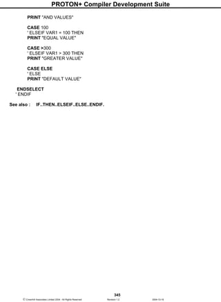 PROTON+ Compiler Development Suite
345
 Crownhill Associates Limited 2004 - All Rights Reserved Revision 1.2 2004-10-18
PRINT "AND VALUES"
CASE 100
' ELSEIF VAR1 = 100 THEN
PRINT "EQUAL VALUE"
CASE >300
' ELSEIF VAR1 > 300 THEN
PRINT "GREATER VALUE"
CASE ELSE
' ELSE
PRINT "DEFAULT VALUE"
ENDSELECT
' ENDIF
See also : IF..THEN..ELSEIF..ELSE..ENDIF.
 
