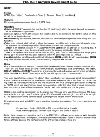 PROTON+ Compiler Development Suite
346
 Crownhill Associates Limited 2004 - All Rights Reserved Revision 1.2 2004-10-18
SERIN
Syntax
SERIN Rpin {  Fpin } , Baudmode , { Plabel, } { Timeout , Tlabel, } [ InputData ]
Overview
Receive asynchronous serial data (i.e. RS232 data).
Operators
Rpin is a PORT.BIT constant that specifies the I/O pin through which the serial data will be received.
This pin will be set to input mode.
Fpin is an optional PORT.BIT constant that specifies the I/O pin to indicate flow control status on. This
pin will be set to output mode.
Baudmode may be a variable, constant, or expression (0 - 65535) that specifies serial timing and con-
figuration.
Plabel is an optional label indicating where the program should jump to in the event of a parity error.
This argument should only be provided if Baudmode indicates that parity is required.
Timeout is an optional constant (0 - 65535) that informs SERIN how long to wait for incoming data. If
data does not arrive in time, the program will jump to the address specified by Tlable.
Tlabel is an optional label that must be provided along with Timeout, indicating where the program
should go in the event that data does not arrive within the period specified by Timeout.
InputData is list of variables and modifiers that informs SERIN what to do with incoming data. SERIN
may store data in a variable, array, or an array string using the STR modifier.
Notes
One of the most popular forms of communication between electronic devices is serial communication.
There are two major types of serial communication; asynchronous and synchronous. The RSIN,
RSOUT, SERIN and SEROUT commands are all used to send and receive asynchronous serial data.
While the SHIN and SHOUT commands are for use with synchronous communications.
The term asynchronous means ‘no clock.’ More specifically, ‘asynchronous serial communication’
means data is transmitted and received without the use of a separate ‘clock’ line. Data can be sent us-
ing as few as two wires; one for data and one for ground. The PC's serial ports (also called COM ports
or RS232 ports) use asynchronous serial communication. Note: the other kind of serial communica-
tion, synchronous, uses at least three wires; one for clock, one for data and one for ground.
RS232 is the electrical specification for the signals that PC serial ports use. Unlike standard TTL logic,
where 5 volts is a logic 1 and 0 volts is logic 0, RS232 uses -12 volts for logic 1 and +12 volts for logic
0. This specification allows communication over longer wire lengths without amplification.
Most circuits that work with RS232 use a line driver / receiver (transceiver). This component does two
things: -
Convert the ±12 volts of RS-232 to TTL compatible 0 to 5 volt levels.
Invert the voltage levels, so that 5 volts = logic 1 and 0 volts = logic 0.
By far, the most common line driver device is the MAX232 from Maxim semiconductor. With the addi-
tion of a few capacitors, a complete 2-way level converter is realised. Figure 1 shows a typical circuit
for one of these devices. The MAX232 is not the only device available, there are
 