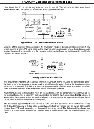PROTON+ Compiler Development Suite
347
 Crownhill Associates Limited 2004 - All Rights Reserved Revision 1.2 2004-10-18
other types that do not require any external capacitors at all. Visit Maxim’s excellent web site at
www.maxim.com, and download one of their many detailed datasheets.
Typical MAX232 RS232 line-transceiver circuit.
Because of the excellent IO capabilities of the PICmicrotm
range of devices, and the adoption of TTL
levels on most modern PC serial ports, a line driver is often unnecessary unless long distances are
involved between the transmitter and the receiver. Instead a simple current limiting resistor is all that’s
required. As shown below: -
Directly connected RS232 circuit.
You should remember that when using a line transceiver such as the MAX232, the serial mode (polar-
ity) is inverted in the process of converting the signal levels, however, if using the direct connection,
the mode is untouched. This is the single most common cause of errors when connecting serial de-
vices, therefore you must make allowances for this within your software.
Asynchronous serial communication relies on precise timing. Both the sender and receiver must be set
for identical timing, this is commonly expressed in bits per second (bps) called baud. SERIN requires a
value called Baudmode that informs it of the relevant characteristics of the incoming serial data; the bit
period, number of data and parity bits, and polarity.
The Baudmode argument for SERIN accepts a 16-bit value that determines its characteristics: 1-stop
bit, 8-data bits/no-parity or 7-data bits/even-parity and virtually any speed from as low as 300 baud to
greater than 57K baud (depending on the crystal frequency used). The following table shows how
Baudmode is calculated, while table 1 shows some common baudmodes for standard serial baud
rates.
C1
1uF
5 Volts
V+
V+VCC
GND
MAX232
10
9
12
11 14
15
13
8
7
6
5
4
3
21
16
C1+
C1-
C2+
C2-
V-
T1in
T2in
R1out
R2out
T1out
T2out
R1in
R2in
C2
1uF
C3
1uF
C4
1uF
6
21 53
7
4
8 9
RX TX GND
9-way
D-Socket
0V
From PIC
Serial Output
To PIC
Serial Input
C5
1uF
To PC
Serial Port
6
21 53
7
4
8 9
RX TX GND
9-way
D-Socket
From PIC
Serial Output
To PIC
Serial Input
To PC's
Serial Port
To PIC
Circuit's GND
R1
1K
R2
1K
 