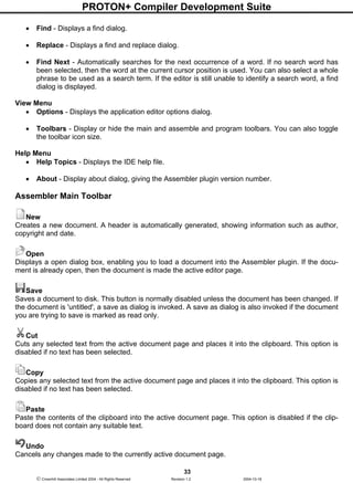 PROTON+ Compiler Development Suite
33
 Crownhill Associates Limited 2004 - All Rights Reserved Revision 1.2 2004-10-18
• Find - Displays a find dialog.
• Replace - Displays a find and replace dialog.
• Find Next - Automatically searches for the next occurrence of a word. If no search word has
been selected, then the word at the current cursor position is used. You can also select a whole
phrase to be used as a search term. If the editor is still unable to identify a search word, a find
dialog is displayed.
View Menu
• Options - Displays the application editor options dialog.
• Toolbars - Display or hide the main and assemble and program toolbars. You can also toggle
the toolbar icon size.
Help Menu
• Help Topics - Displays the IDE help file.
• About - Display about dialog, giving the Assembler plugin version number.
Assembler Main Toolbar
New
Creates a new document. A header is automatically generated, showing information such as author,
copyright and date.
Open
Displays a open dialog box, enabling you to load a document into the Assembler plugin. If the docu-
ment is already open, then the document is made the active editor page.
Save
Saves a document to disk. This button is normally disabled unless the document has been changed. If
the document is 'untitled', a save as dialog is invoked. A save as dialog is also invoked if the document
you are trying to save is marked as read only.
Cut
Cuts any selected text from the active document page and places it into the clipboard. This option is
disabled if no text has been selected.
Copy
Copies any selected text from the active document page and places it into the clipboard. This option is
disabled if no text has been selected.
Paste
Paste the contents of the clipboard into the active document page. This option is disabled if the clip-
board does not contain any suitable text.
Undo
Cancels any changes made to the currently active document page.
 