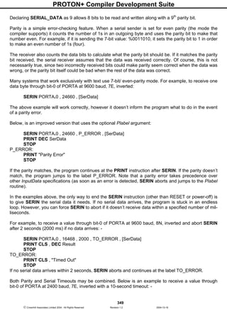 PROTON+ Compiler Development Suite
349
 Crownhill Associates Limited 2004 - All Rights Reserved Revision 1.2 2004-10-18
Declaring SERIAL_DATA as 9 allows 8 bits to be read and written along with a 9th
parity bit.
Parity is a simple error-checking feature. When a serial sender is set for even parity (the mode the
compiler supports) it counts the number of 1s in an outgoing byte and uses the parity bit to make that
number even. For example, if it is sending the 7-bit value: %0011010, it sets the parity bit to 1 in order
to make an even number of 1s (four).
The receiver also counts the data bits to calculate what the parity bit should be. If it matches the parity
bit received, the serial receiver assumes that the data was received correctly. Of course, this is not
necessarily true, since two incorrectly received bits could make parity seem correct when the data was
wrong, or the parity bit itself could be bad when the rest of the data was correct.
Many systems that work exclusively with text use 7-bit/ even-parity mode. For example, to receive one
data byte through bit-0 of PORTA at 9600 baud, 7E, inverted:
SERIN PORTA.0 , 24660 , [SerData]
The above example will work correctly, however it doesn’t inform the program what to do in the event
of a parity error.
Below, is an improved version that uses the optional Plabel argument:
SERIN PORTA.0 , 24660 , P_ERROR , [SerData]
PRINT DEC SerData
STOP
P_ERROR:
PRINT "Parity Error"
STOP
If the parity matches, the program continues at the PRINT instruction after SERIN. If the parity doesn’t
match, the program jumps to the label P_ERROR. Note that a parity error takes precedence over
other InputData specifications (as soon as an error is detected, SERIN aborts and jumps to the Plabel
routine).
In the examples above, the only way to end the SERIN instruction (other than RESET or power-off) is
to give SERIN the serial data it needs. If no serial data arrives, the program is stuck in an endless
loop. However, you can force SERIN to abort if it doesn’t receive data within a specified number of mil-
liseconds.
For example, to receive a value through bit-0 of PORTA at 9600 baud, 8N, inverted and abort SERIN
after 2 seconds (2000 ms) if no data arrives: -
SERIN PORTA.0 , 16468 , 2000 , TO_ERROR , [SerData]
PRINT CLS , DEC Result
STOP
TO_ERROR:
PRINT CLS , "Timed Out"
STOP
If no serial data arrives within 2 seconds, SERIN aborts and continues at the label TO_ERROR.
Both Parity and Serial Timeouts may be combined. Below is an example to receive a value through
bit-0 of PORTA at 2400 baud, 7E, inverted with a 10-second timeout: -
 