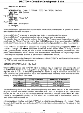PROTON+ Compiler Development Suite
350
 Crownhill Associates Limited 2004 - All Rights Reserved Revision 1.2 2004-10-18
DIM SerData AS BYTE
Again:
SERIN PORTA.0 , 24660 , P_ERROR , 10000 , TO_ERROR , [SerData]
PRINT CLS , DEC SerData
GOTO Again
TO_ERROR:
PRINT CLS , “Timed Out"
GOTO Again
P_ERROR:
PRINT CLS , "Parity Error"
GOTO Again
When designing an application that requires serial communication between PICs, you should remem-
ber to work within these limitations: -
When the PICmicrotm
is sending or receiving data, it cannot execute other instructions.
When the PICmicrotm
is executing other instructions, it cannot send or receive data.
The compiler does not offer a serial buffer as there is in PCs. At lower crystal frequencies, and higher
serial rates, the PICmicrotm
cannot receive data via SERIN, process it, and execute another SERIN in
time to catch the next chunk of data, unless there are significant pauses between data transmissions.
These limitations can sometimes be addressed by using flow control; the Fpin option for SERIN and
SEROUT. Through Fpin, SERIN can inform another PICmicrotm
sender when it is ready to receive
data. (Fpin flow control follows the rules of other serial handshaking schemes, however most com-
puters other than the PICmicrotm
cannot start and stop serial transmission on a byte-by-byte basis.
That is why this discussion is limited to communication between PICmicros.)
Below is an example using flow control with data through bit-0 of PORTA, and flow control through bit-
1 of PORTA, 9600 baud, N8, noninverted: -
SERIN PORTA.0PORTA.1 , 84 , [SerData]
When SERIN executes, bit-0 of PORTA (Rpin) is made an input in preparation for incoming data, and
bit-1 of PORTA (Fpin) is made an output low, to signal “go” to the sender. After SERIN finishes receiv-
ing data, bit-1 of PORTA is brought high to notify the sender to stop. If an inverted BaudMode had
been specified, the Fpin’s responses would have been reversed. The table below illustrates the rela-
tionship of serial polarity to Fpin states.
Serial Polar-
ity
Ready to Receive
("Go")
Not Ready to Receive
("Stop")
Inverted Fpin is High (1) Fpin is Low (0)
Non-inverted Fpin is Low (0) Fpin is High (1)
See the following circuit for a flow control example using two 16F84 devices. In the demonstration
program example, the sender transmits the whole word “HELLO!” in approx 6 ms. The receiver
catches the first byte at most; by the time it got back from the first 1-second delay (DELAYMS 1000),
the rest of the data would be long gone. With flow control, communication is flawless since the sender
waits for the receiver to catch up.
In the circuit below, the flow control pin (PORTA.1) is pulled to ground through a 10k resistor. This is
to ensure that the sender sees a stop signal (0 for inverted communications) when the receiver is first
powered up.
 