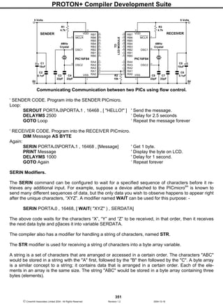 PROTON+ Compiler Development Suite
351
 Crownhill Associates Limited 2004 - All Rights Reserved Revision 1.2 2004-10-18
Communicating Communication between two PICs using flow control.
‘ SENDER CODE. Program into the SENDER PICmicro.
Loop:
SEROUT PORTA.0PORTA.1 , 16468 , [ "HELLO!" ] ' Send the message.
DELAYMS 2500 ‘ Delay for 2.5 seconds
GOTO Loop ‘ Repeat the message forever
‘ RECEIVER CODE. Program into the RECEIVER PICmicro.
DIM Message AS BYTE
Again:
SERIN PORTA.0PORTA.1 , 16468 , [Message] ' Get 1 byte.
PRINT Message ' Display the byte on LCD.
DELAYMS 1000 ' Delay for 1 second.
GOTO Again ‘ Repeat forever
SERIN Modifiers.
The SERIN command can be configured to wait for a specified sequence of characters before it re-
trieves any additional input. For example, suppose a device attached to the PICmicrotm
is known to
send many different sequences of data, but the only data you wish to observe happens to appear right
after the unique characters, “XYZ”. A modifier named WAIT can be used for this purpose: -
SERIN PORTA.0 , 16468, [ WAIT( "XYZ" ) , SERDATA]
The above code waits for the characters “X”, “Y” and “Z” to be received, in that order, then it receives
the next data byte and p[laces it into variable SERDATA.
The compiler also has a modifier for handling a string of characters, named STR.
The STR modifier is used for receiving a string of characters into a byte array variable.
A string is a set of characters that are arranged or accessed in a certain order. The characters "ABC"
would be stored in a string with the "A" first, followed by the "B" then followed by the "C". A byte array
is a similar concept to a string; it contains data that is arranged in a certain order. Each of the ele-
ments in an array is the same size. The string "ABC" would be stored in a byte array containing three
bytes (elements).
RB7VDD
RB6
RB5
RB4
RB3
RB2
RB1
RB0
13
RA4
RA3
RA2
RA1
RA0
MCLR
OSC1
OSC2
VSS
14
PIC16F84
C4
22pF
C1
10uF
C2
0.1uF
R1
4.7k
5 Volts
C3
22pF
4MHz
Crystal
12
11
10
9
8
7
6
3
2
1
18
17
5
4
16
15
0V
RB7 VDD
RB6
RB5
RB4
RB3
RB2
RB1
RB0
13
RA4
RA3
RA2
RA1
RA0
MCLR
OSC1
OSC2
VSS
14
PIC16F84
C8
22pF
C5
10uF
C6
0.1uF
R3
4.7k
5 Volts
C7
22pF
4MHz
Crystal
12
11
10
9
8
7
6
3
2
1
18
17
5
4
16
15
0V
R2
10k
SENDER RECEIVER
TO
LCDMODULE
 