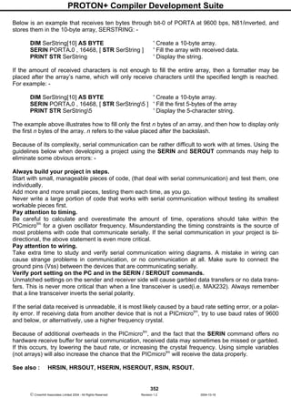 PROTON+ Compiler Development Suite
352
 Crownhill Associates Limited 2004 - All Rights Reserved Revision 1.2 2004-10-18
Below is an example that receives ten bytes through bit-0 of PORTA at 9600 bps, N81/inverted, and
stores them in the 10-byte array, SERSTRING: -
DIM SerString[10] AS BYTE ' Create a 10-byte array.
SERIN PORTA.0 , 16468, [ STR SerString ] ' Fill the array with received data.
PRINT STR SerString ' Display the string.
If the amount of received characters is not enough to fill the entire array, then a formatter may be
placed after the array’s name, which will only receive characters until the specified length is reached.
For example: -
DIM SerString[10] AS BYTE ' Create a 10-byte array.
SERIN PORTA.0 , 16468, [ STR SerString5 ] ' Fill the first 5-bytes of the array
PRINT STR SerString5 ' Display the 5-character string.
The example above illustrates how to fill only the first n bytes of an array, and then how to display only
the first n bytes of the array. n refers to the value placed after the backslash.
Because of its complexity, serial communication can be rather difficult to work with at times. Using the
guidelines below when developing a project using the SERIN and SEROUT commands may help to
eliminate some obvious errors: -
Always build your project in steps.
Start with small, manageable pieces of code, (that deal with serial communication) and test them, one
individually.
Add more and more small pieces, testing them each time, as you go.
Never write a large portion of code that works with serial communication without testing its smallest
workable pieces first.
Pay attention to timing.
Be careful to calculate and overestimate the amount of time, operations should take within the
PICmicrotm
for a given oscillator frequency. Misunderstanding the timing constraints is the source of
most problems with code that communicate serially. If the serial communication in your project is bi-
directional, the above statement is even more critical.
Pay attention to wiring.
Take extra time to study and verify serial communication wiring diagrams. A mistake in wiring can
cause strange problems in communication, or no communication at all. Make sure to connect the
ground pins (Vss) between the devices that are communicating serially.
Verify port setting on the PC and in the SERIN / SEROUT commands.
Unmatched settings on the sender and receiver side will cause garbled data transfers or no data trans-
fers. This is never more critical than when a line transceiver is used(i.e. MAX232). Always remember
that a line transceiver inverts the serial polarity.
If the serial data received is unreadable, it is most likely caused by a baud rate setting error, or a polar-
ity error. If receiving data from another device that is not a PICmicrotm
, try to use baud rates of 9600
and below, or alternatively, use a higher frequency crystal.
Because of additional overheads in the PICmicrotm
, and the fact that the SERIN command offers no
hardware receive buffer for serial communication, received data may sometimes be missed or garbled.
If this occurs, try lowering the baud rate, or increasing the crystal frequency. Using simple variables
(not arrays) will also increase the chance that the PICmicrotm
will receive the data properly.
See also : HRSIN, HRSOUT, HSERIN, HSEROUT, RSIN, RSOUT.
 