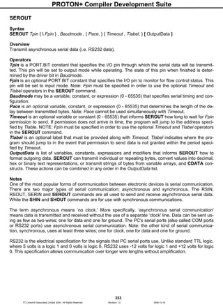 PROTON+ Compiler Development Suite
353
 Crownhill Associates Limited 2004 - All Rights Reserved Revision 1.2 2004-10-18
SEROUT
Syntax
SEROUT Tpin {  Fpin } , Baudmode , { Pace, } { Timeout , Tlabel, } [ OutputData ]
Overview
Transmit asynchronous serial data (i.e. RS232 data).
Operators
Tpin is a PORT.BIT constant that specifies the I/O pin through which the serial data will be transmit-
ted. This pin will be set to output mode while operating. The state of this pin when finished is deter-
mined by the driver bit in Baudmode.
Fpin is an optional PORT.BIT constant that specifies the I/O pin to monitor for flow control status. This
pin will be set to input mode. Note: Fpin must be specified in order to use the optional Timeout and
Tlabel operators in the SEROUT command.
Baudmode may be a variable, constant, or expression (0 - 65535) that specifies serial timing and con-
figuration.
Pace is an optional variable, constant, or expression (0 - 65535) that determines the length of the de-
lay between transmitted bytes. Note: Pace cannot be used simultaneously with Timeout.
Timeout is an optional variable or constant (0 - 65535) that informs SEROUT how long to wait for Fpin
permission to send. If permission does not arrive in time, the program will jump to the address speci-
fied by Tlable. NOTE: Fpin must be specified in order to use the optional Timeout and Tlabel operators
in the SEROUT command.
Tlabel is an optional label that must be provided along with Timeout. Tlabel indicates where the pro-
gram should jump to in the event that permission to send data is not granted within the period speci-
fied by Timeout.
OutputData is list of variables, constants, expressions and modifiers that informs SEROUT how to
format outgoing data. SEROUT can transmit individual or repeating bytes, convert values into decimal,
hex or binary text representations, or transmit strings of bytes from variable arrays, and CDATA con-
structs. These actions can be combined in any order in the OutputData list.
Notes
One of the most popular forms of communication between electronic devices is serial communication.
There are two major types of serial communication; asynchronous and synchronous. The RSIN,
RSOUT, SERIN and SEROUT commands are all used to send and receive asynchronous serial data.
While the SHIN and SHOUT commands are for use with synchronous communications.
The term asynchronous means ‘no clock.' More specifically, ‘asynchronous serial communication'
means data is transmitted and received without the use of a separate ‘clock' line. Data can be sent us-
ing as few as two wires; one for data and one for ground. The PC's serial ports (also called COM ports
or RS232 ports) use asynchronous serial communication. Note: the other kind of serial communica-
tion, synchronous, uses at least three wires; one for clock, one for data and one for ground.
RS232 is the electrical specification for the signals that PC serial ports use. Unlike standard TTL logic,
where 5 volts is a logic 1 and 0 volts is logic 0, RS232 uses -12 volts for logic 1 and +12 volts for logic
0. This specification allows communication over longer wire lengths without amplification.
 