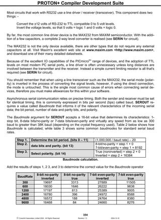 PROTON+ Compiler Development Suite
354
 Crownhill Associates Limited 2004 - All Rights Reserved Revision 1.2 2004-10-18
Most circuits that work with RS232 use a line driver / receiver (transceiver). This component does two
things: -
Convert the ±12 volts of RS-232 to TTL compatible 0 to 5 volt levels.
Invert the voltage levels, so that 5 volts = logic 1 and 0 volts = logic 0.
By far, the most common line driver device is the MAX232 from MAXIM semiconductor. With the addi-
tion of a few capacitors, a complete 2-way level converter is realised (see SERIN for circuit).
The MAX232 is not the only device available, there are other types that do not require any external
capacitors at all. Visit Maxim's excellent web site at www.maxim.com <http://www.maxim.com>,
and download one of their many detailed datasheets.
Because of the excellent IO capabilities of the PICmicrotm
range of devices, and the adoption of TTL
levels on most modern PC serial ports, a line driver is often unnecessary unless long distances are
involved between the transmitter and the receiver. Instead a simple current limiting resistor is all that's
required (see SERIN for circuit).
You should remember that when using a line transceiver such as the MAX232, the serial mode (polar-
ity) is inverted in the process of converting the signal levels, however, if using the direct connection,
the mode is untouched. This is the single most common cause of errors when connecting serial de-
vices, therefore you must make allowances for this within your software.
Asynchronous serial communication relies on precise timing. Both the sender and receiver must be set
for identical timing, this is commonly expressed in bits per second (bps) called baud. SEROUT re-
quires a value called Baudmode that informs it of the relevant characteristics of the incoming serial
data; the bit period, number of data and parity bits, and polarity.
The Baudmode argument for SEROUT accepts a 16-bit value that determines its characteristics: 1-
stop bit, 8-data bits/no-parity or 7-data bits/even-parity and virtually any speed from as low as 300
baud to greater than 38K baud (depending on the crystal frequency used). Table 2 below shows how
Baudmode is calculated, while table 3 shows some common baudmodes for standard serial baud
rates.
Step 1. Determine the bit period. (bits 0 – 11) (1,000,000 / baud rate) – 20
Step 2.
data bits and parity. (bit 13)
8-bit/no-parity = step 1 + 0
7-bit/even-parity = step 1 + 8192
Step 3.
Select polarity. (bit 14)
True (noninverted) = step 2 + 0
Inverted = step 2 + 16384
Baudmode calculation.
Add the results of steps 1, 2 3, and 3 to determine the correct value for the Baudmode operator
BaudRate
8-bit no-parity
inverted
8-bit no-parity
true
7-bit even-parity
inverted
7-bit even-parity
true
300 19697 3313 27889 11505
600 18030 1646 26222 9838
1200 17197 813 25389 9005
2400 16780 396 24972 8588
4800 16572 188 24764 8380
9600 16468 84 24660 8276
 