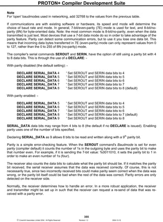 PROTON+ Compiler Development Suite
355
 Crownhill Associates Limited 2004 - All Rights Reserved Revision 1.2 2004-10-18
Note
For 'open' baudmodes used in networking, add 32768 to the values from the previous table.
If communications are with existing software or hardware, its speed and mode will determine the
choice of baud rate and mode. In general, 7-bit/even-parity (7E) mode is used for text, and 8-bit/no-
parity (8N) for byte-oriented data. Note: the most common mode is 8-bit/no-parity, even when the data
transmitted is just text. Most devices that use a 7-bit data mode do so in order to take advantage of the
parity feature. Parity can detect some communication errors, but to use it you lose one data bit. This
means that incoming data bytes transferred in 7E (even-parity) mode can only represent values from 0
to 127, rather than the 0 to 255 of 8N (no-parity) mode.
The compiler's serial commands SEROUT and SERIN, have the option of still using a parity bit with 4
to 8 data bits. This is through the use of a DECLARE: -
With parity disabled (the default setting): -
DECLARE SERIAL_DATA 4 ' Set SEROUT and SERIN data bits to 4
DECLARE SERIAL_DATA 5 ' Set SEROUT and SERIN data bits to 5
DECLARE SERIAL_DATA 6 ' Set SEROUT and SERIN data bits to 6
DECLARE SERIAL_DATA 7 ' Set SEROUT and SERIN data bits to 7
DECLARE SERIAL_DATA 8 ' Set SEROUT and SERIN data bits to 8 (default)
With parity enabled: -
DECLARE SERIAL_DATA 5 ' Set SEROUT and SERIN data bits to 4
DECLARE SERIAL_DATA 6 ' Set SEROUT and SERIN data bits to 5
DECLARE SERIAL_DATA 7 ' Set SEROUT and SERIN data bits to 6
DECLARE SERIAL_DATA 8 ' Set SEROUT and SERIN data bits to 7 (default)
DECLARE SERIAL_DATA 9 ' Set SEROUT and SERIN data bits to 8
SERIAL_DATA data bits may range from 4 bits to 8 (the default if no DECLARE is issued). Enabling
parity uses one of the number of bits specified.
Declaring SERIAL_DATA as 9 allows 8 bits to be read and written along with a 9th
parity bit.
Parity is a simple error-checking feature. When the SEROUT command's Baudmode is set for even
parity (compiler default) it counts the number of 1s in the outgoing byte and uses the parity bit to make
that number even. For example, if it is sending the 7-bit value: %0011010, it sets the parity bit to 1 in
order to make an even number of 1s (four).
The receiver also counts the data bits to calculate what the parity bit should be. If it matches the parity
bit received, the serial receiver assumes that the data was received correctly. Of course, this is not
necessarily true, since two incorrectly received bits could make parity seem correct when the data was
wrong, or the parity bit itself could be bad when the rest of the data was correct. Parity errors are only
detected on the receiver side.
Normally, the receiver determines how to handle an error. In a more robust application, the receiver
and transmitter might be set up in such that the receiver can request a re-send of data that was re-
ceived with a parity error.
 
